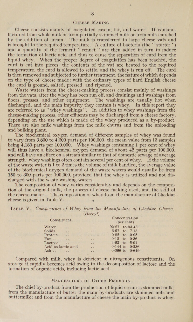 CHEESE MAKING Cheese consists mainly of coagulated casein, fat, and water. It is manu- factured from whole milk or from partially skimmed milk or from milk enriched by the addition of cream. The milk is transferred to large cheese vats and is brought to the required temperature. A culture of bacteria (the “ starter ”’) and a quantity of the ferment “rennet ’’ are then added in turn to induce the formation of lactic acid and thus to cause the separation of curd from the liquid whey. When the proper degree of coagulation has been reached, the curd is cut into pieces, the contents of the vat are heated to the required temperature, the curd is allowed to settle, and the whey is run off. The curd is then removed and subjected to further treatment, the nature of which depends on the type of cheese made; with the ordinary types of hard English cheese the curd is ground, salted, pressed, and ripened. Waste waters from the cheese-making process consist mainly of washings from the vats, after the whey has been run off, and drainings and washings from floors, presses, and other equipment. The washings are usually hot when discharged, and the main impurity they contain is whey. In this report they are referred to as “‘ whey washings’’. In addition to whey washings from the cheese-making process, other effluents may be discharged from a cheese factory, depending on the use which is made of the whey produced as a by-product. There are also milk washings from the milk churns and from the unloading and bulking plant. The biochemical oxygen demand of different samples of whey was found to vary from 3,800 to 4,600 parts per 100,000, the mean value from 13 samples being 4,180. parts per 100,000. Whey washings containing 1 per cent of whey will thus have a biochemical oxygen demand of about 42 parts per 100,000, and will have an effect on a stream similar to that of domestic sewage of average strength; whey washings often contain several per cent of whey. Ifthe volume of the waste water is 1 to 2 times the volume of milk handled, the average value of the biochemical oxygen demand of the waste waters would usually be from 150 to 300 parts per 100,000, provided that the whey is utilized and not dis- charged with the waste washing waters. The composition of whey varies considerably and depends on the composi- tion of the original milk, the process of cheese making used, and the skill of the cheese-maker. The composition of whey from the manufacture of Cheddar cheese is given in Table V. . TABLE V. Composition of Whey from the Manufacture of Cheddar Cheese (Berry?) P Concentration Constituent : (per cent) Water sik ie ht 92-87 to 93-43 Solids ae Ae ee 6°57. to- 7-43 Protein Ag . Pee. 0-82 to 0-95 Mat. 2 ss aus aes 0-12 to 0:36 Lactose : : as 4-62 to 5-01 Acid as lactic acid on 0-144 to 0-236 Ash . a 3 ae 0-366 to 0-649 Compared with milk, whey is deficient in nitrogenous constituents. On storage it rapidly becomes acid owing to the decomposition of lactose and the formation of organic acids, including lactic acid. MANUFACTURE OF OTHER PRODUCTS The chief by-product from the production of liquid cream is skimmed milk ; from the manufacture of butter the main by-products are skimmed milk and buttermilk ; and from the manufacture of cheese the main by-product is whey.