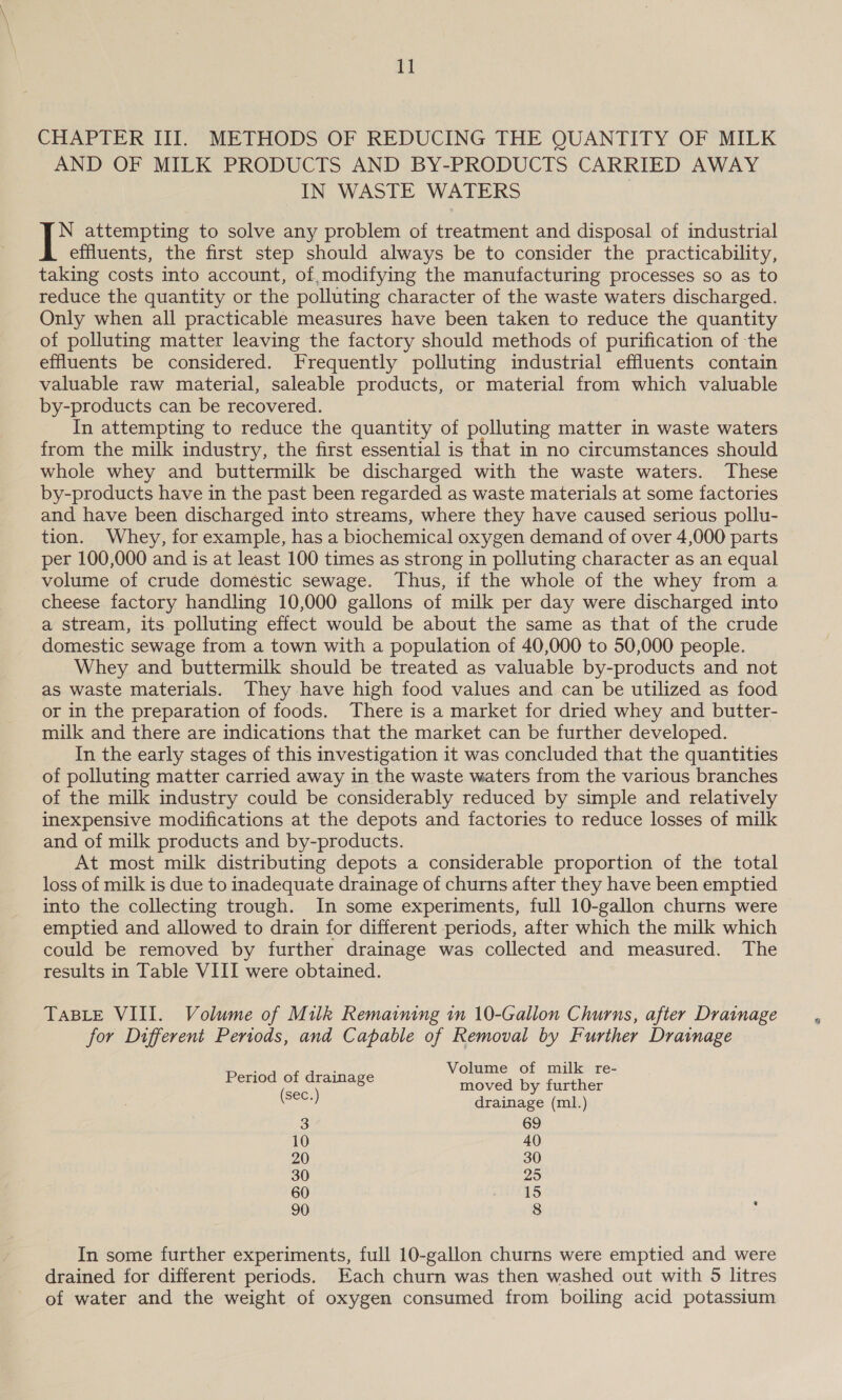 I] CHAPTER III. METHODS OF REDUCING THE QUANTITY OF MILK AND OF MILK PRODUCTS AND BY-PRODUCTS CARRIED AWAY IN WASTE WATERS | N attempting to solve any problem of treatment and disposal of industrial effluents, the first step should always be to consider the practicability, taking costs into account, of,modifying the manufacturing processes so as to reduce the quantity or the polluting character of the waste waters discharged. Only when all practicable measures have been taken to reduce the quantity of polluting matter leaving the factory should methods of purification of the effluents be considered. Frequently polluting industrial effluents contain valuable raw material, saleable products, or material from which valuable by-products can be recovered. ) In attempting to reduce the quantity of polluting matter in waste waters from the milk industry, the first essential is that in no circumstances should whole whey and buttermilk be discharged with the waste waters. These by-products have in the past been regarded as waste materials at some factories and have been discharged into streams, where they have caused serious pollu- tion. Whey, for example, has a biochemical oxygen demand of over 4,000 parts per 100,000 and is at least 100 times as strong in polluting character as an equal volume of crude domestic sewage. Thus, if the whole of the whey from a cheese factory handling 10,000 gallons of milk per day were discharged into a stream, its polluting effect would be about the same as that of the crude domestic sewage from a town with a population of 40,000 to 50,000 people. Whey and buttermilk should be treated as valuable by-products and not as waste materials. They have high food values and can be utilized as food or in the preparation of foods. There is a market for dried whey and butter- milk and there are indications that the market can be further developed. In the early stages of this investigation it was concluded that the quantities of polluting matter carried away in the waste waters from the various branches of the milk industry could be considerably reduced by simple and relatively inexpensive modifications at the depots and factories to reduce losses of milk and of milk products and by-products. At most milk distributing depots a considerable proportion of the total loss of milk is due to inadequate drainage of churns after they have been emptied into the collecting trough. In some experiments, full 10-gallon churns were emptied and allowed to drain for different periods, after which the milk which could be removed by further drainage was collected and measured. The results in Table VIII were obtained. TABLE VIII. Volume of Milk Remaining in 10-Gallon Churns, after Drainage for Different Periods, and Capable of Removal by Further Drainage Volume of milk re- Period of drainage moved by further (sec.) drainage (ml.) 3 69 10 40 20 30 30 25 60 15 90 8 . In some further experiments, full 10-gallon churns were emptied and were drained for different periods. Each churn was then washed out with 5 litres of water and the weight of oxygen consumed from boiling acid potassium