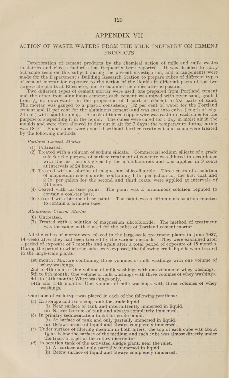 APPENDIX WIT ACTION OF WASTE WATERS FROM THE MILK INDUSTRY ON CEMENT PRODUCTS Deterioration of cement products by the chemical action of milk and milk wastes in dairies and cheese factories has frequently been reported. It was decided to carry out some tests on this subject during the present investigation, and arrangements were made for the Department’s Building Research Station to prepare cubes of different types of cement mortar for exposure to the action of the liquids in different parts of the two large-scale plants at Ellesmere, and to examine the cubes after exposure. Two different types of cement mortar were used, one prepared from Portland cement and the other from aluminous cement; each cement was mixed with river sand, graded from ;, in. downwards, in the proportion of 1 part of cement to 2-5 parts of sand. The mortar was gauged to a plastic consistency (12 per cent of water for the Portland cement and 11 per cent for the aluminous cement) and was cast into cubes (length of edge 7-1 cm.) with hand tamping. A hook of tinned copper wire was cast into each cube for the purpose of suspending it in the liquid. The cubes were cured for 1 day in moist air in the moulds and were then allowed to dry out in air for 7 days; the temperature during curing was 18° C. Some cubes were exposed without eer treatment and some were treated by the following methods. Portland Cement Mortar (1) Untreated. (2) Treated with a solution of sodium silicate. Commercial sodium silicate of a grade sold for the purpose of surface treatment of concrete was diluted in accordance with the instructions given by the manufacturers and was applied in 3 coats at intervals of 24 hours. (3) Treated with a solution of magnesium silico-fluoride. Three coats of a solution of magnesium silicofluoride, containing 1 lb. per gallon for the first coat and 2 lb. per gallon for the second and third coats, were applied at intervals of 24 hours. (4) Coated with tar-base paint. The paint was a bituminous solution reputed to contain a coal-tar base. (5) Coated with bitumen-base paint. The paint was a bituminous solution reputed to contain a bitumen base. Aluminous Cement Mortar (6) Untreated. (7) Treated with a solution of magnesium silicofluoride. The method of treatment was the same as that used for the cubes of Portland cement mortar. All the cubes of mortar were placed in the large-scale treatment plants in June 1937, 14 weeks after they had been treated by the various methods. They were examined after a period of exposure of 7 months and again after a total period of exposure of 15 months. During the period in which the cubes were exposed, the following crude liquids were treated in the large-scale plants: Ist month: Mixture containing three volumes of milk washings with one volume of whey washings. 2nd to 4th month: One volume of milk washings with one volume of whey washings. 5th to 8th month: One volume of milk washings with three volumes of whey washings. 9th to 14th month: Whey washings only. 14th and 15th months: One volume of milk washings with three volumes of whey washings. One cube of each type was placed in each of the following positions: (a) In storage and balancing tank for crude liquid. (i) Near surface of tank and intermittently immersed in liquid. (ii) Nearer bottom of tank and always completely immersed. (b) In primary sedimentation tanks for crude liquid. (1) At surface of tank and only partially immersed in liquid. (ii) Below surface of liquid and always completely immersed. (c) Under surface of filtering medium in both filters; the top of each cube was about 14 in. below the surface of the medium and each cube was almost eso 3 under the track of a jet of the rotary distributor. (d) In aeration tank of the activated sludge plant, near the inlet. (i) At surface and only partially immersed in liquid. (ii) Below surface of liquid and always completely immersed.