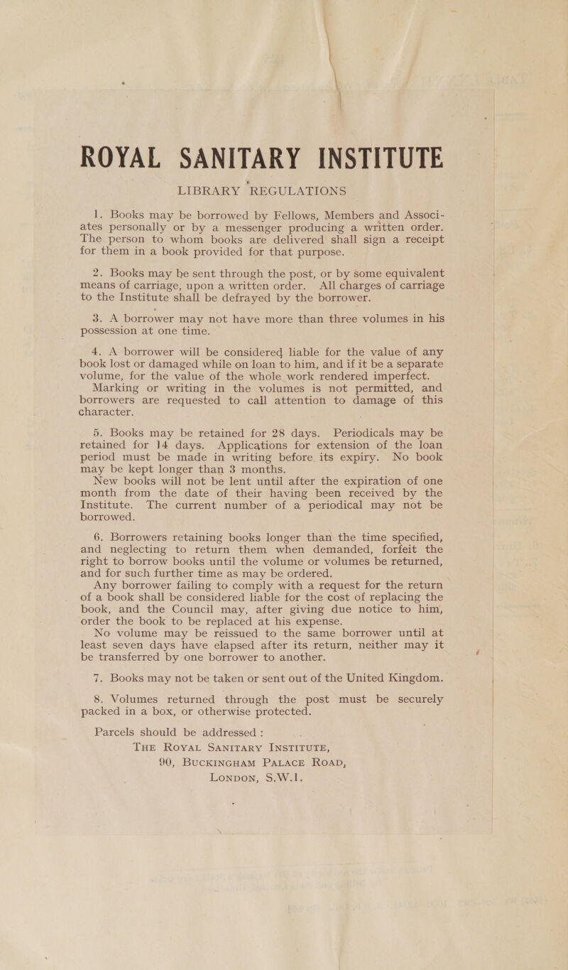 ROYAL SANITARY INSTITUTE LIBRARY REGULATIONS 1. Books may be borrowed by Fellows, Members and Associ- ates personally or by a messenger producing a written order. The person to whom books are delivered shall sign a receipt for them in a book provided for that purpose. 2. Books may he sent through the post, or by Some equivalent means of carriage, upon a written order. All charges of carriage to the Institute shall be defrayed by the borrower. 3. A borrower may not have more than three volumes in his possession at one time. 4. A borrower will be considered liable for the value of any book lost or damaged while on loan to him, and if it be a separate volume, for the value of the whole work rendered imperfect. Marking or writing in the volumes is not permitted, and borrowers are requested to call attention to damage of this character. 5. Books may be retained for 28 days. Periodicals may be retained for 14 days. Applications for extension of the loan period must be made in writing before its expiry. No book may be kept longer than 3 months. New books will not be lent until after the expiration of one month from the date of their having been received by the Institute. The current number of a periodical may not be borrowed. 6. Borrowers retaining books longer than the time specified, and neglecting to return them when demanded, forfeit the right to borrow books-until the volume or volumes be returned, and for such further time as may be ordered. Any borrower failing to comply with a request for the return of a book shall be considered liable for the cost of replacing the book, and the Council may, after giving due notice to him, order the book to be replaced at his expense. No volume may be reissued to the same borrower until at least seven days have elapsed after its return, neither may it be transferred by:-one borrower to another. 7. Books may not be taken or sent out of the United Kingdom. 8. Volumes returned through the post must be securely packed in a box, or otherwise protected. Parcels should be addressed : THE RoyaL SANITARY INSTITUTE, 90, BucCKINGHAM PALACE ROAD, LonpDon, S.W.!.