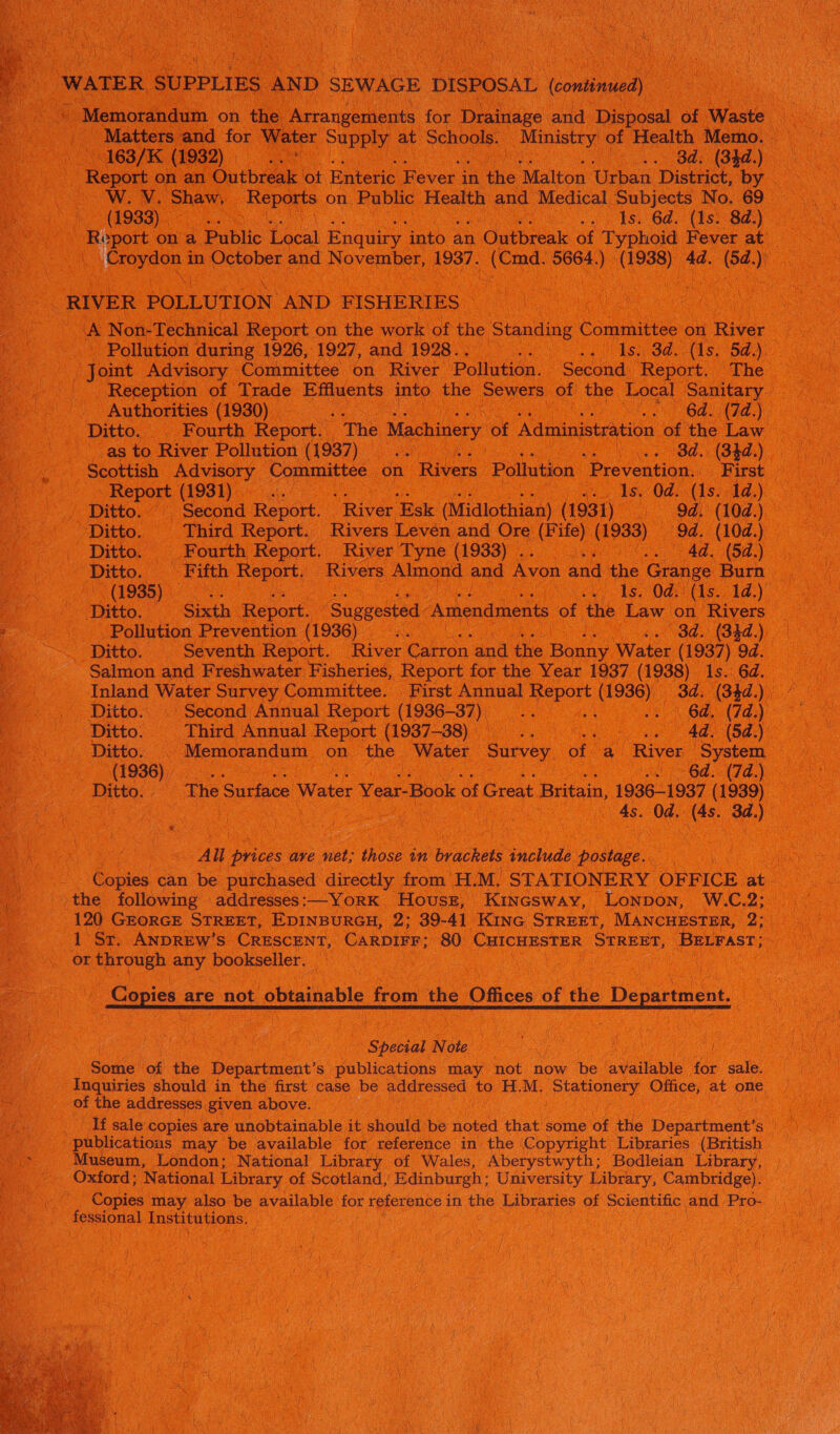   aN i Eo NCSU WATER SUPPLIES | AND SEWAGE. DISPOSAL eortiae W. V. ‘Shaw, Hepa on ‘Public Health and Medical Subjects No, 69 (1933)0c 05 way tS, Gd. (1s Sy) aN “RIVER POLLUTION AND FISHERIES - | A Non-Technical Report on the work of the Standing ( Committee on River Joint Advisory Committee on River Pollution. Second. ‘Report. The f as to River Pollution (1937). era ta oe Od. (34a) Bepor (1931) 1s. Od. (1s. 1d.) Ditto. | Third Report. Rivers Leven and Ore (Fife) (1933) _ a (10d.) Ditto. © Fourth Report. River Tyne (1933) . Ae d. (5d.) ~~ (1935) - ls. 04:15. 1d.) Ditto. — Sixth. Report. “Suggested “Amendments of the Law on Rivers Salmon and Freshwater Fisheries, Report for the Year 1937 (983) Is. 6d. Inland Water Survey Committee. First Annual ay (1936) do (Skdy 7 Ditto. Second Annual Report (1936-37) os ae “el (7d) Ditto. Third Annual Report (1937-38) a WES, ag 4d. (5d.) Ditto. - Memorandum on the Water Survey of a River ‘System 7 (1936) al Gd. (7d.) All prices ave net; those in brackets include postage. the following addresses :—YORK House, Kincsway, Lonpon, W.C. a or ee any bookseller. | | | | Copies are not obtainable froin the Offices of the Department. a Spebgal Nee he se Sami of the Department’ s publications may not now be available for sale. Inquiries should in the first case be addressed to H.M. DM aah Office, at One. of the addresses given above. __ If sale copies are unobtainable it should be noted that some of the Department’s publications may be available for reference in the Copyright Libraries (British Museum, London; National Library of Wales, Aberystwyth; Bodleian Library, Oxford; National Library of Scotland, Edinburgh; University Library, Cambridge). Copies may also be available for reference 1 in the Libraries of Scientific, and ‘Pro- fessional Institutions.