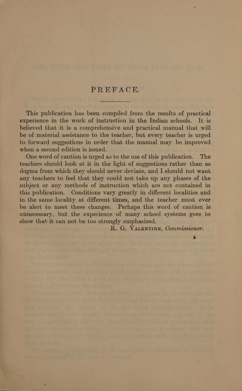 PREFACE. This publication has been compiled from the results of practical experience in the work of instruction in the Indian schools. It is believed that it is a comprehensive and practical manual that will be of material assistance to the teacher, but every teacher is urged to forward suggestions in order that the manual may be improved when a second edition is issued. One word of caution is urged as to the use of this publication. The teachers should look at it in the light of suggestions rather than as dogma from which they should never deviate, and I should not want any teachers to feel that they could not take up any phases of the subject or any methods of instruction which are not contained in this publication. Conditions vary greatly in different localities and in the same locality at different times, and the teacher must ever be alert to meet these changes. Perhaps this word of caution is unnecessary, but the experience of many school systems goes to show that it can not be too strongly emphasized. R. G. VALENTINE, Commissioner. &amp;