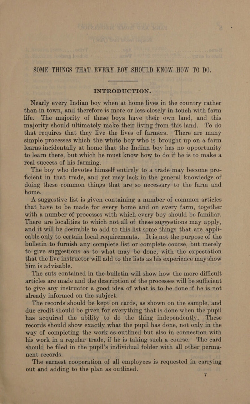 SOME THINGS THAT EVERY BOY SHOULD KNOW HOW TO DO, INTRODUCTION. Nearly every Indian boy when at home lives in the country rather than in town, and therefore is more or less closely in touch with farm life. The majority of these boys have their own land, and this majority should ultimately make their living from this land. To do that requires that they live the lives of farmers. There are many simple processes which the white boy who is brought up on a farm learns incidentally at home that the Indian boy has no opportunity to learn there, but which he must know how to do if he is to make a real success of his farming. The boy who devotes himself entirely to a trade may become pro- ficient in that trade, and yet may lack in the general knowledge of doing these common things that are so necessary to the farm and home. A suggestive list is given containing a number of common articles that have to be made for every home and on every farm, together with a number of processes with which every boy should be familiar. There are localities to which not all of these suggestions may apply, and it will be desirable to add to this list some things that are appli- cable only to certain local requirements. Itis not the purpose of the bulletin to furnish any complete list or complete course, but merely to give suggestions as to what may be done, with the expectation that the live instructor will add to the lists as his experience may show him is advisable. The cuts contained in the bulletin will show how the more difficult articles are made and the description of the processes will be sufficient to give any instructor a good idea of what is to be done if he is not already informed on the subject. The records should be kept on cards, as shown on the sample, and due credit should be given for everything that is done when the pupil has acquired the ability to do the thing independently. These records should show exactly what the pupil has done, not only in the way of completing the work as outlined but also in connection with his work in a regular trade, if he is taking such a course. The card should be filed in the pupil’s individual folder with all other perma- nent records. | The earnest cooperation of all employees is requested in carrying out and adding to the plan as outlined.