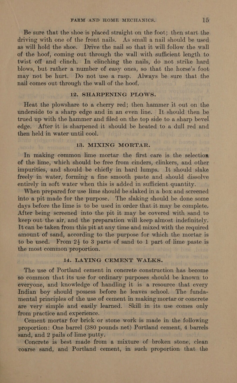 Be sure that the shoe is placed straight on the foot; then start the driving with one of the front nails. As small a nail should be used as will hold the shoe. Drive the nail so that it will follow the wall of the hoof, coming out through the wall with sufficient length to twist off and clinch. In clinching the nails, do not strike hard blows, but rather a number of easy ones, so that the horse’s foot may not be hurt. Do not use a rasp. Always be sure that the nail comes out through the wall of the hoof. 12. SHARPENING PLOWS. Heat the plowshare to a cherry red; then hammer it out on the underside to a sharp edge and in an even line. It should then be trued up with the hammer and filed on the top side to a sharp bevel edge. After it is sharpened it should be heated to a dull red and then held in water until cool. 138. MIXING MORTAR. In making common lime mortar the first care is the selection of the lime, which should be free from cinders, clinkers, and other impurities, and should be chiefly in hard lumps. It should slake freely in water, forming a fine smooth paste and should dissolve entirely in soft water when this is added in sufficient quantity. When prepared for use lime should be slaked in a box and screened into a pit made for the purpose. The slaking should be done some days. before the lime is to be used in order that it may be complete. After being screened into the pit it may be covered with sand to keep out the air, and the preparation will keep almost indefinitely. It can be taken from this pit at any time and mixed with the required amount of sand, according to the purpose for which the mortar is to be used. From 24 to 3 parts of sand to 1 part of lime paste is the most common proportion. 14. LAYING CEMENT WALKS. The use of Portland cement in concrete construction has become so common that its use for ordinary purposes should be known to everyone, and knowledge of handling it is a resource that every Indian boy should possess before he leaves school. The funda- mental principles of the use of cement in making mortar or concrete are very simple and easily learned. Skill in its use comes only from practice and experience. Cement mortar for brick or stone work is made in the following proportion: One barrel (380 pounds net) Portland cement, 4 barrels sand, and 2 pails of lime putty. Concrete is best made from a mixture of broken stone, clean coarse sand, and Portland cement, in such proportion that the