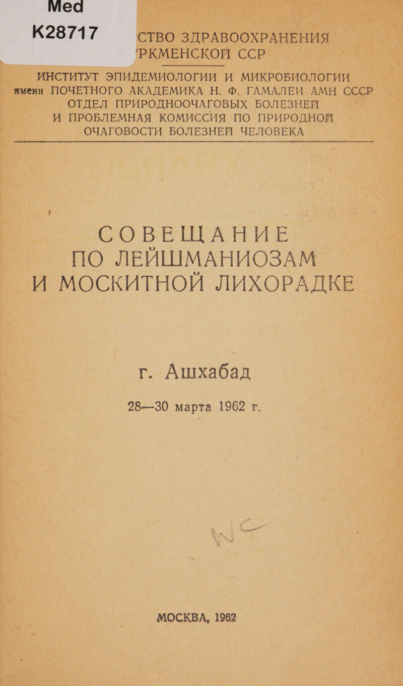мМеа К28717 СТВО ЗДРАВООХРАНЕНИЯ 'РКМЕНСКОЙ ССР ИНСТИТУТ ЭПИДЕМИОЛОГИИ И МИКРОБИОЛОГИИ ямени ПОЧЕТНОГО АКАДЕМИКА Н. Ф. ГАМАЛЕИ АМН СССР ОТДЕЛ ПРИРОДНООЧАГОВЫХ БОЛЕЗНЕЙ И ПРОБЛЕМНАЯ КОМИССИЯ ПО ПРИРОДНОЙ ОЧАГОВОСТИ БОЛЕЗНЕЙ ЧЕЛОВЕКА СОВЕЩАНИЕ ПО ЛЕЙШМАНИОЗАМ. И МОСКИТНОЙ ЛИХОРАДКЕ. г. Ашхабад 28—30 марта 1962 г. МОСКВА, 1962