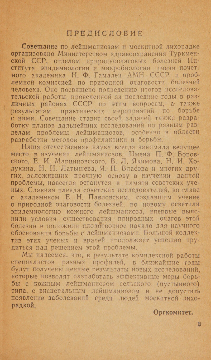  ПРЕДИСЛОВИЕ Совещание по лейшманиозам и москитной лихорадке ‘ской ССР, отделом природноочаговых болезней Ин- ститута эпидемиологии и микробиологии имени почет- ного академика Н. Ф. Гамалеи АМН СССР и проб- лемной комиссией по природной очаговости болезней человека. Оно посвящено полведению итогов исследова- тельской работы, проведенной за последние годы в раз- Личных районах СССР по этим вопросам, а также результатам практических мероприятий по борьбе. с ними. Совещание ставит своей задачей также разра- ботку планов дальнейших исследований по разным раз- делам проблемы лейшманиозов, особенно в области разаботки методов профилактики. и борьбы. _ Наша отечественная наука всегла занимала ведущее место в изучении лейшманиозов. Имена П. Ф. Боров- ского, Е. И. Марциновского, В. Л. Якимова, Н. И. Хо- дукина, Н. И. 'Латышева, Я. П. Власова и многих дру- гих. заложивших прочную основу в изучении данной проблемы, навсегда останутся в памяти советских уче- ных, Славная плеяда советских исследователей, во главе — С академиком Е. Н. Павловским, созлавшим учение ° о природной очаговости болезней, по новому осветили _”эпидемиологию кожного лейшманиоза, впервые выяс- нили условия существования‘ природных очагов этой. болезни и положили плолотворное начало для научного обоснования борьбы с лейшманиозами. Большой коллек- тив этих ученых и врачей продолжает успешно тру- _ °— диться над решением этой проблемы. ®— Мы надеемся, что, в результате комплексной р ° специалистов разных профилей, в ближайшие годы ° будут получены ценные результаты новых исслелований, которые позволят разработать эффективные меры борь- — бы с кожным лейшманиозом сельского (пустынного) _ типа, с висцеральным лейшманиозом и не допустить, _ появление заболеваний среди людей москитной лихо- _ радкой. Оргкомитет. 