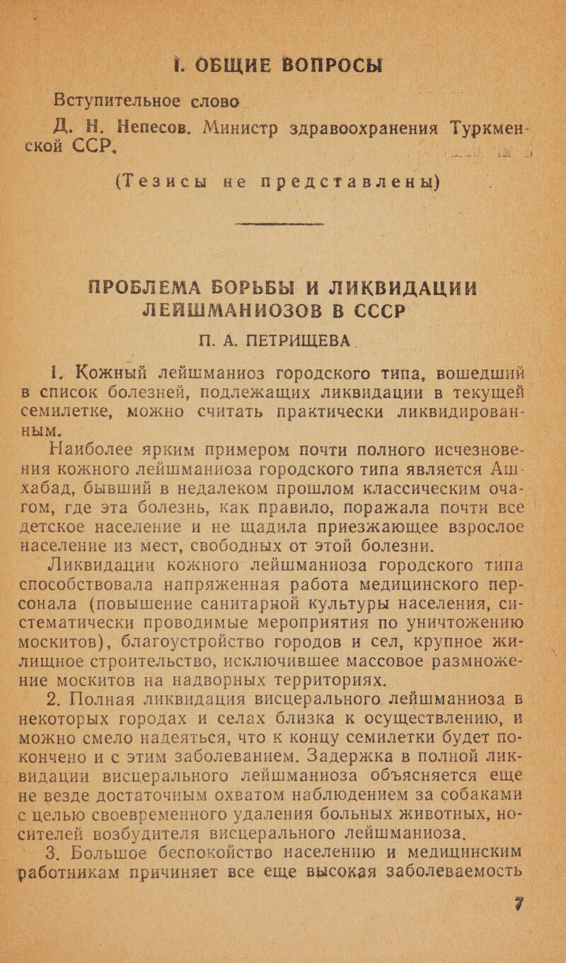      — ‚ОБЩИЕ вопросы ие слово _ в. _Д. Н. Непесов. Министр здравоохранения Туркмен-_ . ое ской ССР. Е т _ (Тезисы не представлены)   С ПРОБЛЕМА БОРЬБЫ И ЛИКВИДАЦИИ _ ЛЕЙШМАНИОЗОВ В СССР П. А. ПЕТРИЩЕВА. 1. Кожный лейшманиоз городского типа, вошедший = в список болезней, подлежащих ликвидации в текущей — семилетке, можно считать практически ликвидирован- — _ ным. __ Наиболее ярким примером почти полного исчезнове-. = ния кожного лейшманиоза городского типа является Аш: _ _хабад, бывший в недалеком прошлом классическим оча-. _ гом, где эта болезнь, как правило, поражала почти все. ‘детское население и не. щадила приезжающее взрослое _ _ население из мест, свободных от этой болезни. п. °— „Шиквидации кожного лейшманиоза городского типа. _ способствовала напряженная работа медицинского пер- — ° сонала (повышение санитарной культуры населения, си- _ стематически проводимые мероприятия по уничтожению _ москитов), благоустройство городов и сел, крупное жи- _ лищное строительство, исключившее массовое размноже- = _ ние москитов на надворных территориях. о _ 2. Полная ликвидация висцерального лейшманиоза В. _ некоторых городах и селах близка к осуществлению, и _ ° можно смело надеяться, что к концу семилетки будет по- ° кончено и с этим заболеванием. Задержка в полной лик- ° видации висцерального лейшманиоза объясняется еше = ° не везде достаточным охватом наблюдением за собаками _ с целью своевременного удаления больных животных, но- ° сителей возбудителя висцерального лейшманиоза. _ › 3. Большое беспокойство населению и медицинским — ° работникам причиняет все еще высокая заболеваемость _    хх    