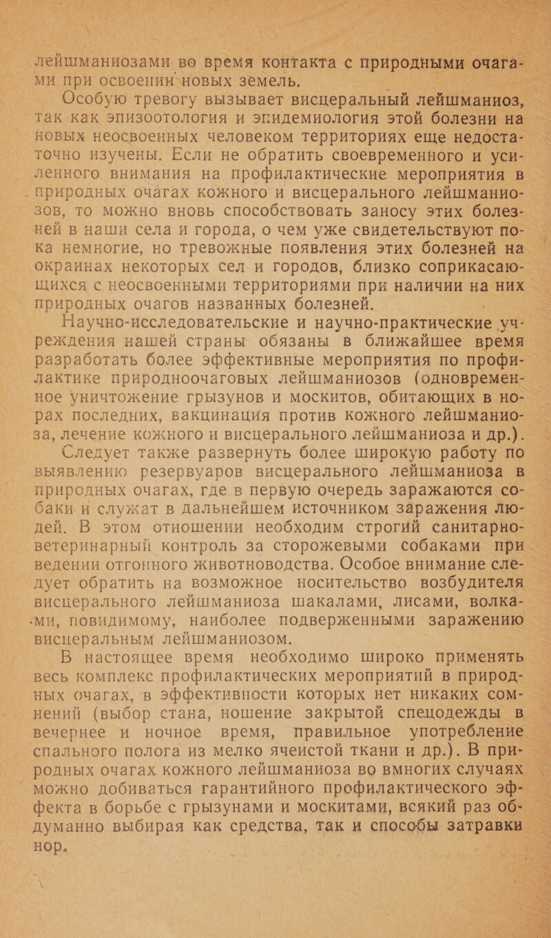   лейшманиозами во время контакта ‹ 6 природными очага _ ми при освоении‘новых земель. -: м ни Особую тревогу вызывает висцеральный лейшманиоз, так как эпизоотология и эпидемиология этой болезни Е на . новых неосвоенных человеком территориях еще недоста-_ точно изучены. Если не обратить своевременного и уси- т: ‚ ленного внимания на профилактические мероприятия в. . природных очагах кожного’и висцерального лейшманио-_ _ зов, то можно вновь способствовать заносу этих болез- ней в наши села и города, о чем уже свидетельствуют по-. ка немногие, но тревожные появления этих болезней на _ окраинах некоторых сели городов, близко соприкасаю- щихся с. неосвоенными территориями при наличии на них _ природных очагов названных болезней. — Научно-исследовательские и научно- практические у реждения нашей страны обязаны в ближайшее время — разработать более эффективные мероприятия по профи- - лактике природноочаговых лейшманиозов (одновремен- — ное уничтожение грызунов и москитов, обитающих в но- — рах последних, вакцинация против кожного лейшманио- - за, лечение кожного и висцерального лейшманиоза и др.). Следует также развернуть более широкую работу по — выявлению резервуаров висцерального лейшманиоза в природных очагах, где в первую очередь заражаются со- баки и служат в дальнейшем источником заражения лю- дей. В этом отношении необходим строгий санитарно- _ ветеринарный контроль за сторожевыми собаками при _ ведении отгонного животноводства. Особое внимание сле- _ дует обратить на возможное носительство возбудителя — _висцерального лейшманиоза шакалами, лисами, волка- ‚ми, повидимому, наиболее подверженными заражению — ‘висцеральным лейшманиозом. 5 В настоящее время необходимо широко применять = весь комплекс профилактических мероприятий в природ-_ ных очагах, ‘в эффективности которых нет никаких сом- —- нений (выбор стана, ношение закрытой спецодежды в. вечернее и ночное время, правильное упоовы _ спального полога из мелко ячеистой ткани и др.). В при- ° родных очагах кожного лейшманиоза во вмногих случаях. ’ можно добиваться гарантийного профилактического эф- — фекта в борьбе с грызунами и москитами, всякий раз об- думанно выбирая как средства, так и способы затраве нор.   У           ел