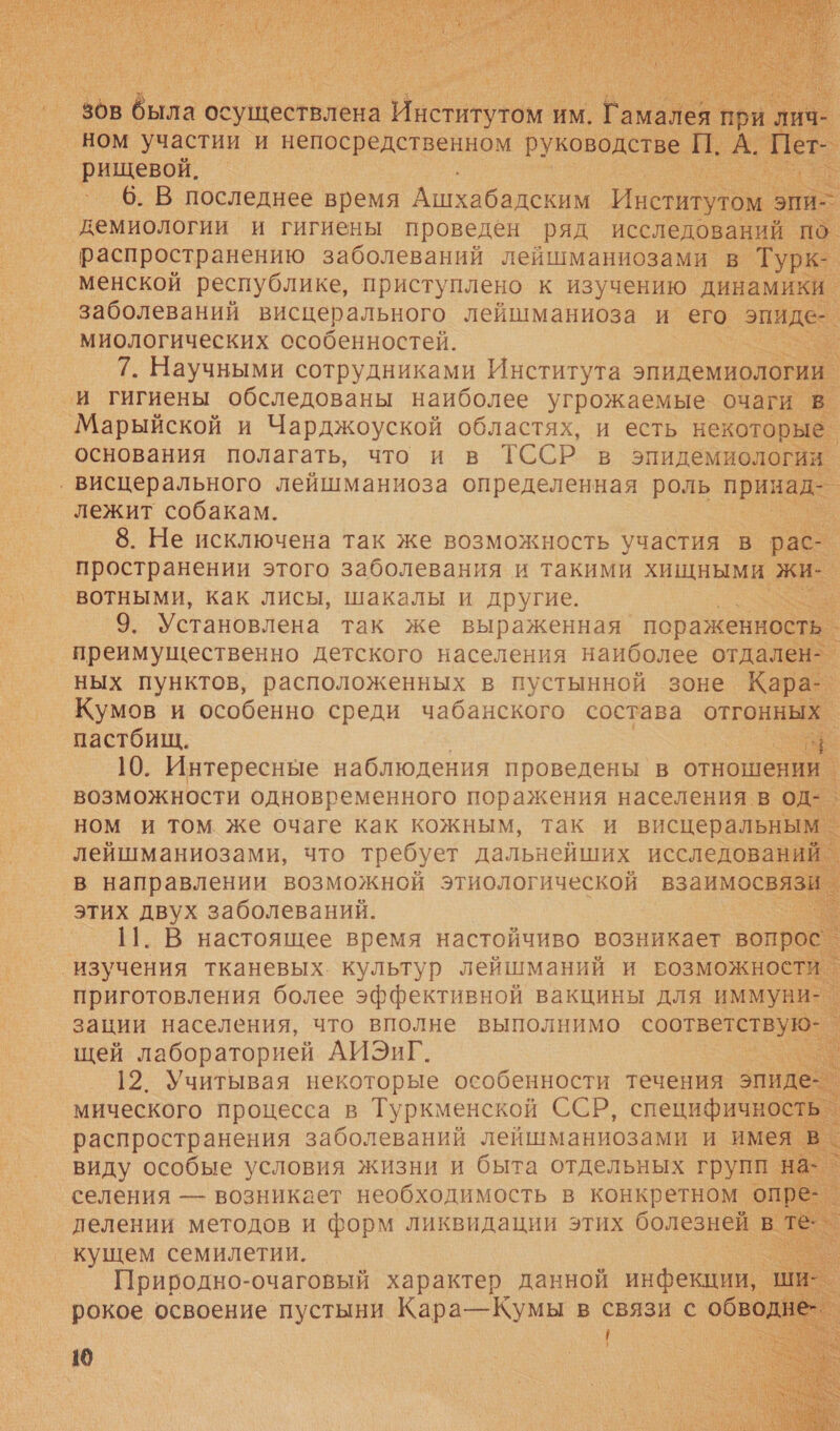  И. 6. В последнее время ей и 5) демиологии и гигиены проведен ряд исследований распространению заболеваний лейшманиозами в Тур! менской республике, приступлено к изучению динамики заболеваний висцерального лейшманиоза и его о миологических особенностей. и 7. Научными сотрудниками Института эпидемиологии _и гигиены обследованы наиболее угрожаемые очаги. Марыйской и Чарджоуской областях, и есть некоторые основания полагать, что и в ТССР_в эпидемиологии. ‚ висцерального лейшманиоза определенная роль при лежит собакам. 8. Не исключена так же возможность участия в рас- пространении этого заболевания и такими хищными жи. вотными, как лисы, шакалы и другие. |              преимущественно детского населения наиболее но ных пунктов, расположенных в пустынной зоне. Кара- Кумов и особенно среди чабанского состава отгонны т в направлении возможной этиологической взаимосвяз этих двух заболеваний. 12. Учитывая некоторые особенности течения —. ‘мического процесса в — ркменской ое о селения — возникает необходимость в конкретном ‹ делении методов и форм ликвидации этих болезней кущем семилетии. Природно-очаговый характер данной инфекции, рокое освоение пустыни Кара—Кумы в связи с обв | 10