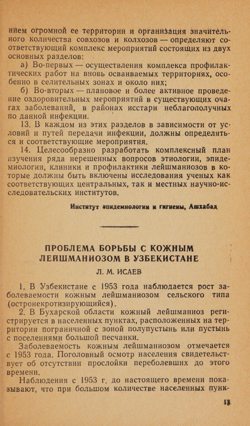  нием. огромной ее территорий и рЕанизация значитёль- ного количества совхозов и колхозов — определяют со- а) Во-первых — осуществления комплекса профилак- | бенно в селительных зонах и около них; 6) Во-вторых — плановое и более активное проведе- 13. В каждом из этих разделов в зависимости от ус-. 14. Целесообразно разработать комплексный план. миологии, клиники и профилактики лейшманиозов в ко- соответствующих центральных, так и местных научно-ис- Институт эпидемнологин м гигиены, Ашхабад  ПРОБЛЕМА БОРЬБЫ С КОЖНЫМ _ ЛЕЙШМАНИОЗОМ В УЗБЕКИСТАНЕ } Л. М. ИСАЕВ 1. В Узбекистане с 1953 года наблюдается рост за- болеваемости кожным лейшманиозом сельского типа 2. В Бухарской области кожный лейшманиоз реги- Заболеваемость кожным лейшманиозом отмечается Наблюдения с 1953 г. до настоящего времени пока- „ в