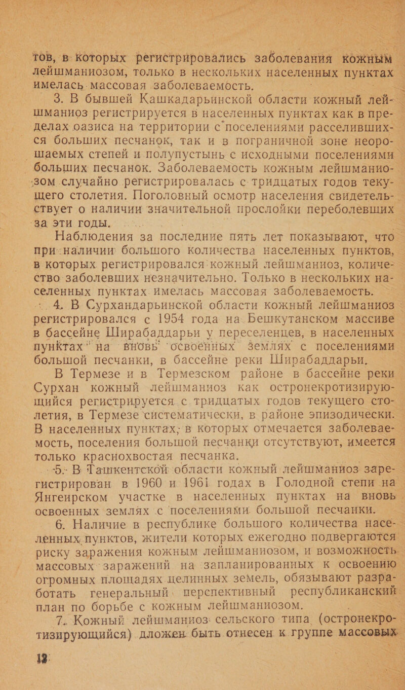   ЗВ, ‘в. которых регистрировались. заболеваний ОЖжНЫМ. лейшманиозом, только в нескольких населенных о имелась. массовая заболеваемость. | 3. В бывшей Кашкадарьинской области. кожный. лей- шманиоз регистрируется в населенных пунктах как в пре- делах оазиса на территории с поселениями расселивших- ся больших песчанок, так и в пограничной зоне неоро- ‚ шаемых степей и полупустынь с исходными поселениями. ‚ больших песчанок. Заболеваемость кожным лейшманио- зом случайно регистрировалась с.тридцатых годов теку- _ щего столетия. Поголовный осмотр населения свидетель- _ ствует о наличии значительной прослойки переболевших | ‘за эти годы. | Наблюдения за последние пять лет показывают, — при-наличии: большого количества населенных пунктов, - в которых регистрировался`кожный лейшманиоз, количе- _ ство заболевших незначительно. Только в нескольких на- _ и пунктах. имелась массовая заболеваемость. | ‚ В Сурхандарьинской области кожный лейшманиоз ^ и с 1954 года на. Бешкутанском массиве _ в бассейне Ширабаддарьи у переселенцев, в населенных _ пунктах на вновь ‘освобиных Землях с поселениями большой песчанки, в бассейне реки Ширабаддарьи. к В Термезе и в Термезском районе в бассейне реки _ Сурхан кожный лейшманиоз как остронекротизирую-. щийся регистрируется с тридцатых годов текущего сто-_ летия, в Термезе ‘систематически, в районе эпизодически. | В населенных нунктах;‘в которых отмечается заболевае- мость, поселения большой песчанки отсутствуют, имеется только краснохвостая песчанка. : 5: В; Ташкентской области кожный лейшманиоз заре: гистрирован в 1960 и 1961 годах в Голодной степи на. Янгеирском участке в населенных пунктах на вновь. освоенных ‘землях с ‘поселениями большой песчанки. : 6. Наличие в республике большого количества насе-_ ленных. пунктов, жители которых ежегодно подвергаются | риску заражения кожным лейшманиозом, и возможность. массовых заражений на ‘запланированных к освоению огромных площадях целинных земель, обязывают разра- ботать генеральный‘ перспективный респуоликав ай план по борьбе с кожным лейшманиозом. &gt; 7. Кожный лейшманиоз: сельского ‘типа, (остронекро- тизирующийся) дложен: быть отнесен к. группе маи 18.    