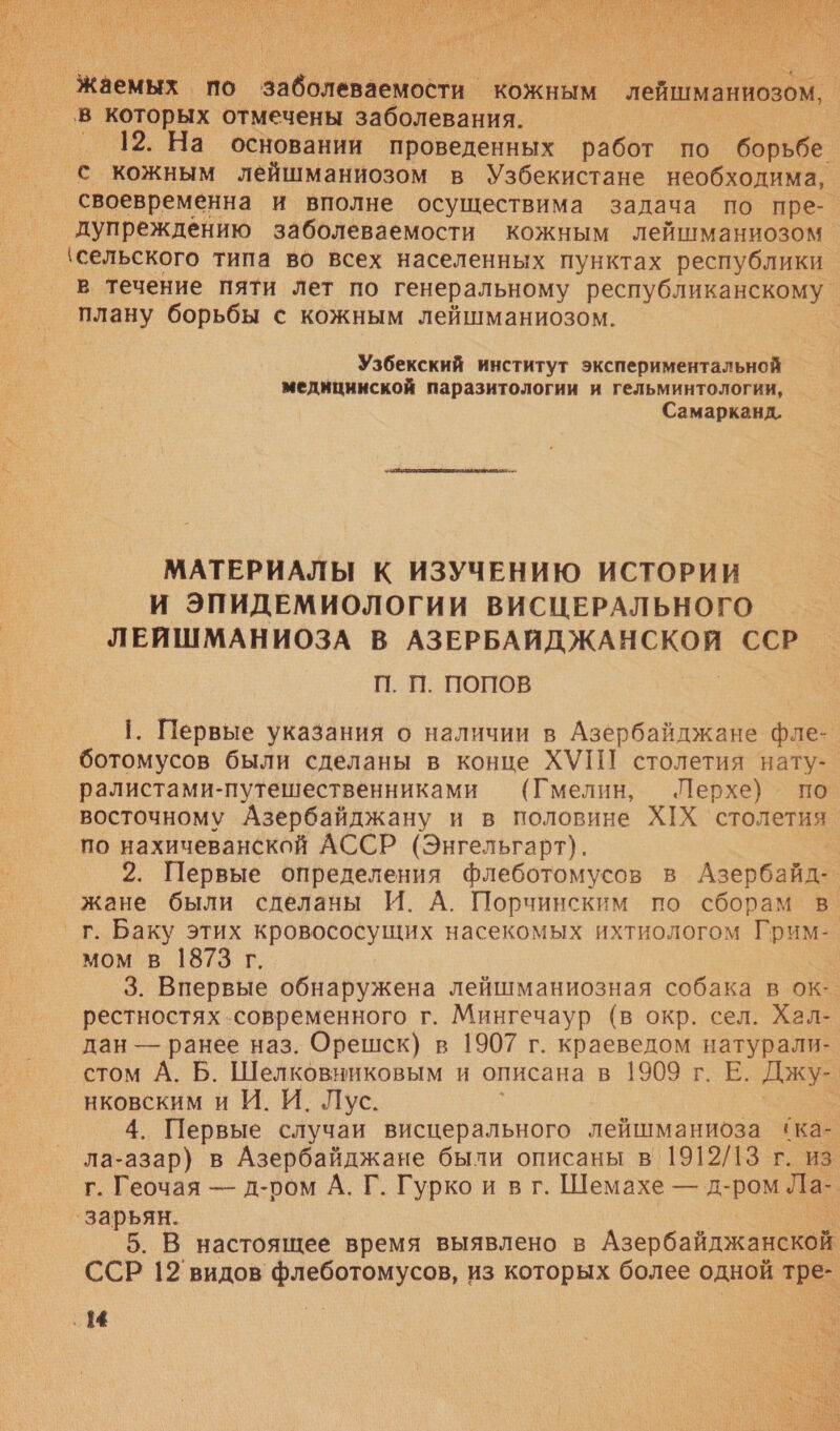   вене по аблеовеоь ‘кожным лейшманиозом, в которых отмечены заболевания. | 12. На основании проведенных работ по борьбе с кожным лейшманиозом в Узбекистане необходима, своевременна и вполне осуществима задача по пре-. дупреждению заболеваемости кожным лейшманиозом о ‘сельского типа во всех населенных пунктах республики в течение пяти лет по генеральному республиканскому плану борьбы с кожным лейшманиозом. | Узбекский институт экспериментальной медицинской паразитологии и гельминтологии, Самарканд. МАТЕРИАЛЫ К ИЗУЧЕНИЮ ИСТОРИИ И ЭПИДЕМИОЛОГИИ ВИСЦЕРАЛЬНОГО ЛЕЙШМАНИОЗА В АЗЕРБАЙДЖАНСКОЙ ССР П. П. ПОПОВ 1. Первые указания о наличии в Азербайджане фле- ботомусов были сделаны в конце ХУП столетия нату- ралистами-путешественниками (Гмелин, Лерхе) по восточному Азербайджану и в половине ХХ столетия по нахичеванской АССР (Энгельгарт). 2. Первые определения флеботомусов в Азербайде жане были сделаны И. А. Порчинским по сборам в. г. Баку этих кровососущих насекомых ихтиологом р мом в 1873 г. | 3. Впервые обнаружена лейшманиозная собака в ок: рестностях .современного г. Мингечаур (в окр. сел. Хал- дан — ранее наз. Орешск) в 1907 г. краеведом натурали- стом А. Б. Шелковниковым и описана в 1909 г. Е. Джу- | нковским и И. И. Лус. | 4. Первые случаи висцерального лейшманиоза ‘ка- ла-азар) в Азербайджане были описаны в’ 1912/13 г. из г. Геочая — д-ром А. Г. Гурко и в г. Шемахе — д- ром Ла- ‘зарьян. 5. В настоящее время выявлено в Азербайджанской ССР 12 видов флеботомусов, из которых более одной тре- ‚ 14 