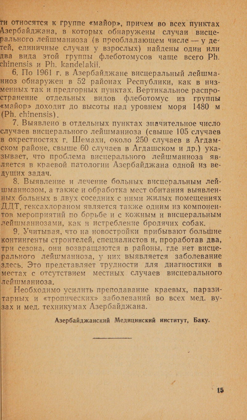          тся к ‘группе «майор», о во всех ‘пунктах. айджана, в которых обнаружены | случаи _ висце-_ единичные случаи. у взрослых) найдены один или ‚ вида этой группы флеботомусов чаще всего РВ. пеп51$ и РН. Капааки. | `Б. Но 1961 г. в Азербайджане висцеральный лейшма- НиоЗ обнаружен в 52 районах Республики, как в низ- менных так и предгорных пунктах. Вертикальное расппо- странение отдельных видов флеботомус из группы РВ. сВпепз1$). _ 7. Выявлено в отдельных пунктах значительное число лучаев висцерального лейшманиоза (свыше 105 случаев в окрестностях г. Шемахи, около 250 случаев в Агдам- ском районе, свыше 60 случаев в Агдашском и др.) ука-_ зывает, что проблема висцерального лейшманиоза яв-. ляется в краевой патологии Азербайджана одной из ве- душих задач. › 8. Выявление и лечение больных висперальным лей- тманиозом, а также и обработка мест обитания выявлен- ых больных в двух соседних с ними жилых помещениях ДЛТ, гексахлораном является также одним из компонен- тов мероприятий по борьбе и с кожным и висцеральным ейшманиозами, как и истребление бродячих собак. ‚ 9. Учитывая, что на новостройки прибывают большие онтингенты строителей, специалистов и, проработав два, ри сезона, они возвращаются в районы, где нет висце- рального лейшманиоза, у них выявляется заболевание здесь. Это представляет трудности для диагностики в местах с отсутствием местных случаев висцерального пейшманиоза. | ’ ” Необходимо усилить преподавание краевых, парази- тарных и «тропических» заболеваний во всех мед. ву ах. И ‚мед. техникумах Азербайджана.             Азербайджанский Медицинский институт, Баку. › 5  о. 