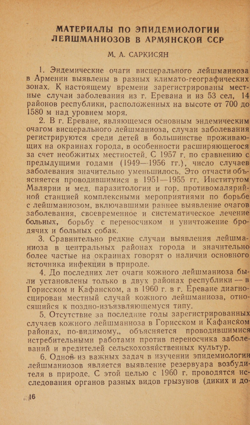   | МАТЕРИАЛЫ | по ЭПИДЕМИОЛОГИИ _ ЛЕИШМАНИОЗОВ В АРМЯНСКОЙ ССР. М. А. САРКИСЯН Эндемические очаги висперального лейшманиоза В а выявлены в разных климато-географически зонах. К настоящему времени зарегистрированы мест- ные случаи заболевания из г. Еревана и из 53 сел, 14 районов республики, расположенных на высоте от 700 до 1580 м над уровнем моря. 2. В г. Ереване, являющемся основным эндемическим очагом висцерального лейшманиоза, случаи заболевания регистрируются среди детей в большинстве проживаю- щих на окраинах города, в особенности расширяющегося за счет необжитых местностей. С 1957 г. по сравнению с предыдущими годами (1949—1956 гг.), число случаев заболевания значительно уменьшилось. Это отчасти объ- ясняется проводившимися в 1951—1955 гг. Институтом Малярии и мед. паразитологии и гор. противомалярий- ной станцией комплексными мероприятиями по борьбе с лейшманиозом, включавшими раннее выявление очагов заболевания, свсевременное и систематическое лечение больных, борьбу с переносчиком и уничтожение бро- дячих и больных собак. 3. Сравнительно редкие случаи выявления лейшма- ниоза в центральных районах города и значительно более частые на окраинах говорят о наличии основного источника инфекции в природе. $ 4. До последних лет очаги кожного лейшманиоза бы- ли установлены только в двух районах республики — в Горисском и Кафанском, ав 1960 г. вг. Ереване диагно- сцирован местный случай кожного лейшманиоза, отно- сящийся к поздно-изъязвляющемуся типу. 5. Отсутствие за последние годы зарегистрированны случаев кожного лейшманиоза в Горисском и Кафанском районах, по-видимому, объясняется проводившимися истребительными работами против переносчика забой ваний и вредителей сельскохозяйственных культур. 6. Одноя- из важных задач в изучении эпидемиология лейшманиозов является выявление резервуара возбуди- теля в природе. С этой целью с 1960 г. проводятся ис- следования органов разных видов грызунов (диких и.        546