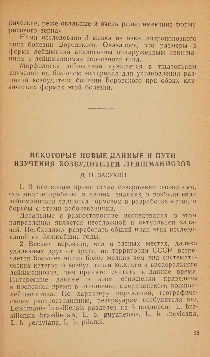  т Нами исследовано 3 мазка из язвы антропонозного. типа болезни Боровского. Оказалось, что размеры и изучении на большом материале для установления раз-. нических формах этой болезни. . НЕКОТОРЫЕ НОВЫЕ ДАННЫЕ И ПУТИ ИЗУЧЕНИЯ ВОЗБУДИТЕЛЕЙ ЛЕЙИШМАНИОЗОВ Д. Н. ЗАСУХИН 1. В настяощее время стало совершенно очевидным, 5  лейшманиозов являются тормозом в разработке методов борьбы с этими заболеваниями. направлении является неотложной и актуальной зада- чей. Необходимо разработать общий план этих исследо- ваний на ближайшие годы. 2. Весьма вероятно, что в разных местах, далеко чается большее число более мелких чем вид системати- лейшманиозов, чем принято считать в данное время. Интересные данные в этом отношении приведены в последнее время в отношении американского кожного лейшманиоза. По характеру поражений, географиче- скому распространению, резервуарам возбудителя вид Ге15Нтап!$ Бгаз!епз{!з разделен на 5 подвидов: Г. Бга- &lt;Шепз!5 ЮгазИепз$!з, 1. Ь. вицуапепз!з, В. 6. тежсапа, Т.. 6. регимапа, Ё. Ь. рНапо]. 03 о