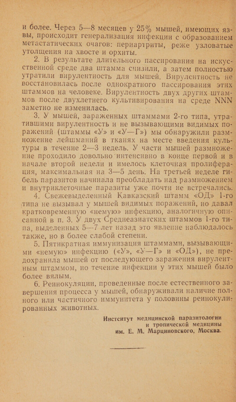     и более. ы 5—8 месяцев у 650 мышей, имеющих `яз- утолщения на хвосте и орхиты. р 2. В результате длительного пассирования на искус- ственной среде два штамма снизили, а затем полностью. утратили вирулентность для мышей. Вирулентность не. восстановилась после однократного пассирования этих. штаммов на человеке. Вирулентность двух других штам-. мов После двухлетнего ив на среде МММ. заметно не изменилась. ь _3.У мышей, зараженных штаммами 2-го типа, утра- тившими вирулентность и не вызывающими видимых по-.     ножение лейшманий в тканях на месте введения куль- туры в течение 2—3 недель. У части мышей. размноже- ние проходило довольно’ интенсивно в конце первой и в начале второй недели и имелось клеточная пролифера- ция, максимальная на 3—5 день. На третьей неделе ги-. бель паразитов начинала преобладать над размножением. и внутриклеточные паразиты уже почти не встречались. . 4. Свежевыделенный Кавказский штамм «ОД» 1-го.   кратковременную «немую&gt; инфекцию, аналогичную опи-. санной в п. 3. У двух Среднеазиатских штаммов 1-го ти-_ па, выделенных 5—7 лет назад это явление наблюдалось. также, но в более слабой степени. | : 5. Пятикратная иммунизация штаммами, вызывающи-_ дохранила мышей от последующего заражения вирулент- ным штаммом, но течение инфекции у этих мышей в более вялым. .. 6. Реинокуляции, проведенные после естественного за- вершения процесса у мышей, обнаруживали наличие пол-. ного или частичного иммунитета у половины реинокули:. рованных животных. Инстситут медицинской паразитологии и тропической медицины. им. Е. М. Марциновского, Москва.    