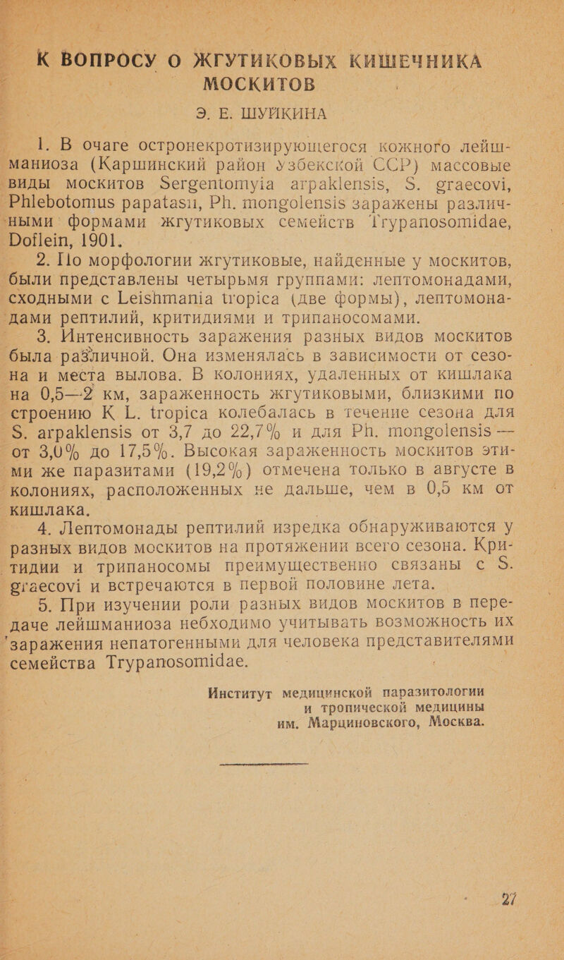 Е а По оО ОТ их м ь. $ я А НЫ а ОА   к ВОПРОСУ 16) ,ЖКГУТИКОВЫХ КИШЕЧНИКА Москито в Э. Е. ШУЙКИНА 1. В очаге остронекротизирующегося кожного. лейш- маниоза (Каршинский район узбекской ССР) массовые ‚виды москитов Фегоепоту!а аграКепз!з, $. стаесо\, _РШерооти$ рарайази, РП. 010150]е1515 заражены различ- ‘ными’ формами жгутиковых семейств Тгурапозопи@ае, РоПНет, 1901. | ® 2. Но морфологии жгутиковые, найденные у москитов, были представлены четырьмя группами: лептомонадами, сходными с [е1зпташа \тор!са (две формы), лептомона- `дами рептилий, критидиями и трипаносомами. ’ 3. Интенсивность заражения разных видов москитов была различной. Она изменялась в зависимости от сезо- на и места вылова. В колониях, удаленных от кишлака на 0,5—2 км, зараженность жгутиковыми, близкими по строению КГ: {гор1са колебалась в течение сезона для 5. аграКепз!$ от 3,7 до 22,7% и для РИ. топ90!еп31$ — от 3,0% до 17,5%. Высокая зараженность москитов эти- ми же паразитами (19,24%) отмечена только в августе в колониях, расположенных не дальше, чем в 0,5 км от кишлака. — 4. Лептомонады рептилий изредка обнаруживаются у разных видов москитов на протяжении всего сезона. Кри- тидии и трипаносомы преимущественно связаны с — _сгаесоу1 и встречаются в первой половине лета. о. При ‘изучении роли разных видов москитов в пере- ‚даче лейшманиоза небходимо учитывать возможность их | ‘заражения непатогенными для человека представителями ‘семейства ТгурапозопиЧае. = | Институт медицинской паразитологии и тропической медицины им. Марциновского, Москва.