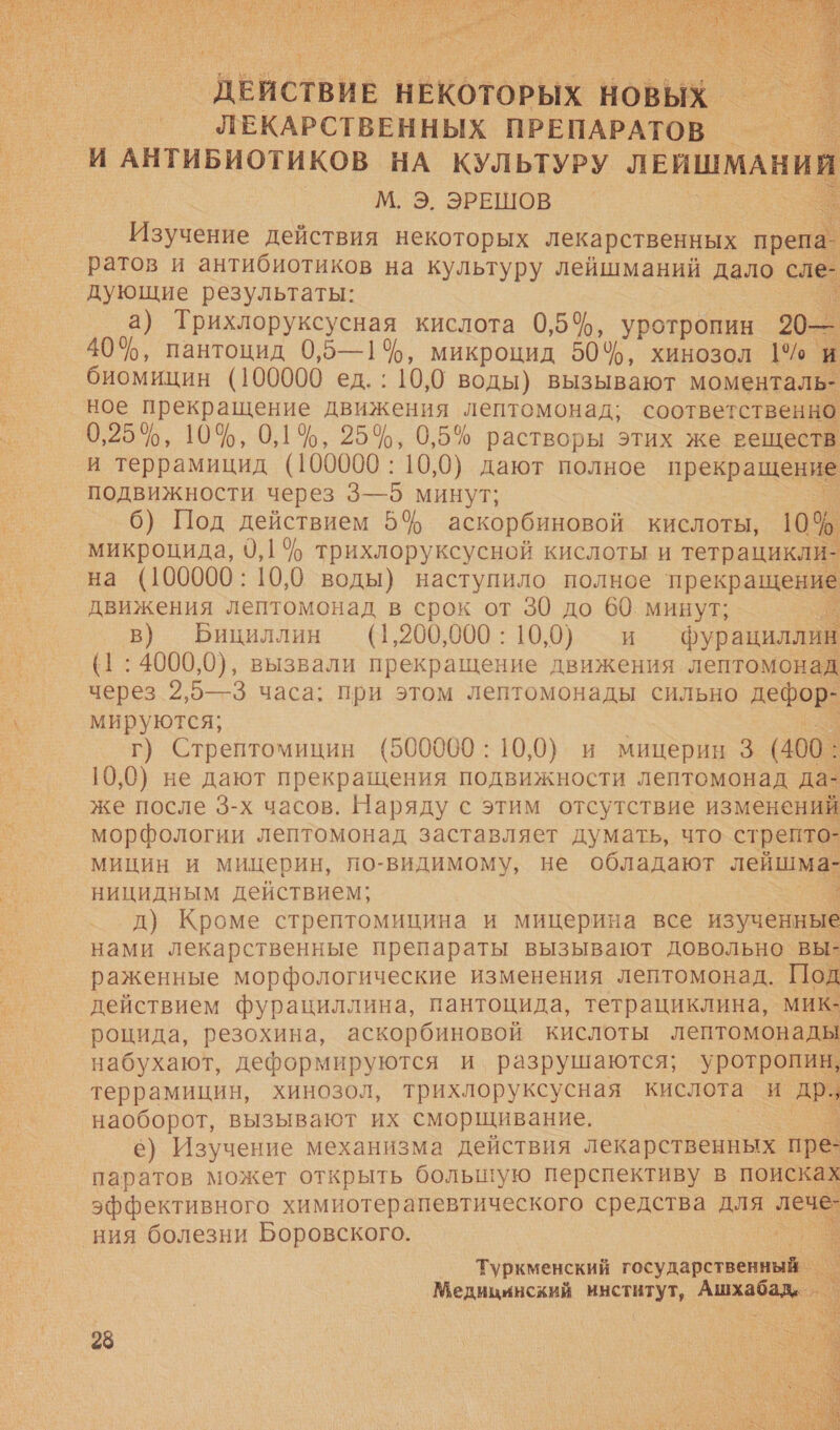    _ДВИСТВИВ НЕКОТОРЫХ НОВЫХ ЛЕКАРСТВЕННЫХ ПРЕПАРАТОВ — | И АНТИБИОТИКОВ НА КУЛЬТУРУ ЛЕИШМАНИЙ М. Э. ЭРЕШОВ | Изучение действия некоторых лекарственных препа ратов и антибиотиков на культуру лейшманий дало сле дующие результаты: а) и кислота 0,5%, уротропин 20— 404, пантоцид 0,5—1$, микроцид 50%, хинозол 1% и биомицин (100000 ед. : 10,0 воды) вызывают моменталь- ное прекращение движения лептомонад; соответственно 0,25%, 10%, 0,1%, 25%, 0,5% растворы этих же веществ и террамицид (100000: 10,0) дают полное прекращение подвижности через 3— о минут; 6) Под действием 5% аскорбиновой кислоты, 10% микроцида, 9,1 % трихлоруксусной кислоты и тетрацикли- на (100000: 10,0 воды) наступило полное прекравеьй движения лептомонад в срок от 30 до 60. минут; в) Бициллин (1,200,000 : 10,0) и фурациллив (1:4000,0), вызвали прекращение движения лептомонад через 2,5—3 часа; при этом лептомонады сильно дефор: мируются; | г) Стрептомицин (500000: 10,0) и мицерин 3 (400: 10,0) не дают прекращения подвижности лептомонад да- же после 3-х часов. Наряду с этим отсутствие изменений морфологии лептомонад заставляет думать, что стрепто- мицин и мицерин, по-видимому, не обладают лейшма- ницидным действием; д) Кроме стрептомицина и мицерина все изученные нами лекарственные препараты вызывают довольно вы- раженные морфологические изменения лептомонад. Под действием фурациллина, пантоцида, тетрациклина, мик- роцида, резохина, аскорбиновой кислоты лептомонады набухают, деформируются и разрушаются; уротропин, террамицин, хинозол, трихлоруксусная кислота и др. наоборот, вызывают их сморщивание. е) Изучение механизма действия лекарственных пр паратов может открыть большую перспективу в поисках эффективного химиотерапевтического средства для леч ния болезни Боровского. |         _ Туркменский ар т Медицинский институт, А.