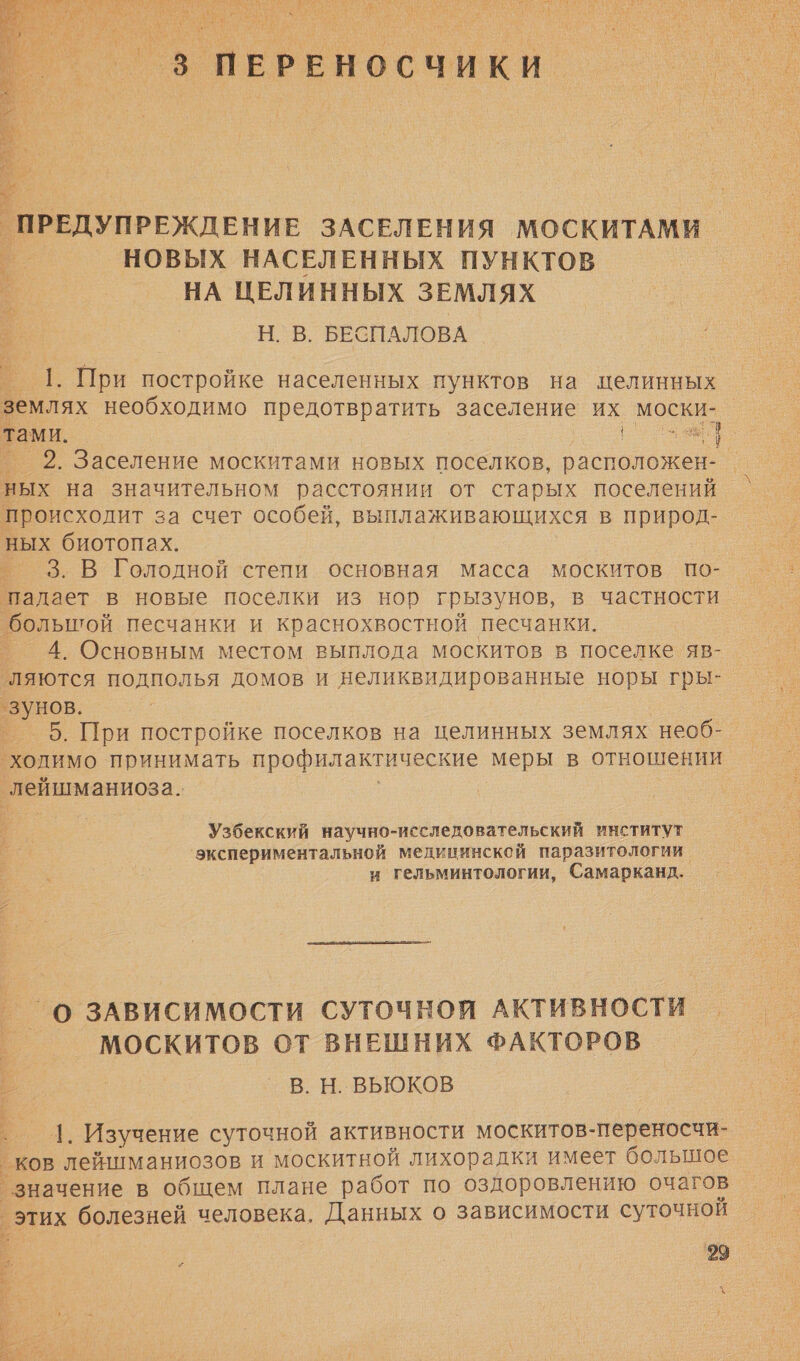  се оао НЕКАЯ ` а м . ПРЕДУПРЕЖДЕНИЕ ЗАСЕЛЕНИЯ МОСКИТАМИ НОВЫХ НАСЕЛЕННЫХ ПУНКТОВ НА ЦЕЛИННЫХ ЗЕМЛЯХ Н. В. БЕСПАЛОВА — 1. При постройке населенных пунктов на целинных землях необходимо предотвратить заселение их моски- тами. | | т в} 2. Заселение москитами новых поселков, расположен- - ных на значительном расстоянии от старых поселений происходит за счет особей, выплаживающихся в природ- ных биотопах. _ _3.В Голодной степи основная масса москитов по- падает в новые поселки из нор грызунов, в частности большой песчанки и краснохвостной песчанки. 4. Основным местом выплода москитов в поселке яв- ‘ляются подполья домов и неликвидированные норы гры- а ° 5. При постройке поселков на целинных землях необ- ‘холимо принимать профилактические меры в отношении ь лейшманиоза.. Узбекский научно-исследовательский институт экспериментальной медининской паразитологии и гельминтологии, Самарканд. _О ЗАВИСИМОСТИ СУТОЧНОЙ АКТИВНОСТИ _ МОСКИТОВ ОТ ВНЕШНИХ ФАКТОРОВ В. Н. ВЬЮКОВ | Изучение суточной активности москитов- переносчи- ков лейшманиозов и москитной лихорадки имеет большое ° значение в общем плане работ по оздоровлению очагов этих болезней человека, Данных о зависимости суточной 
