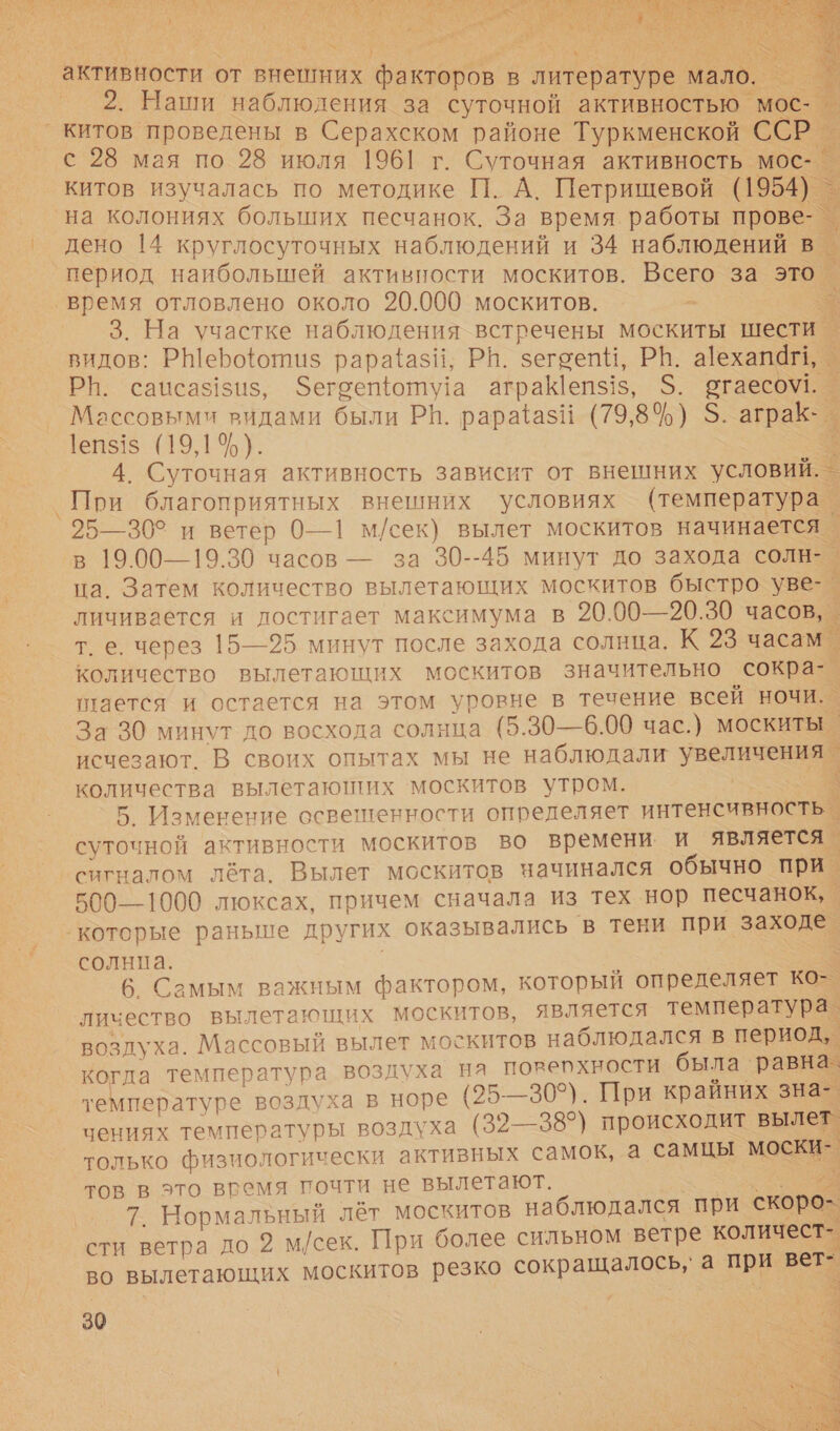  НЕ 4 О &lt; С 6 &lt; СЫ Че К тк А с С — й   2. Наши наблюдения за суточной активностью _ Ре | с 28 мая по 28 июля 1961 г. Суточная активность мос- _ китов изучалась по методике П. А. Петрищевой (1954). на колониях больших песчанок. За время. работы м дено 14 круглосуточных наблюдений и 34 наблюдений в. период наибольшей активности москитов. Всего за это) „— 3. На участке наблюдения встречены москиты шести. видов: РШеро{ютиз рара{азй; РН. зегоепи, РВ. а!ехапагь _ РН. саиса$!зи$, Фегоещошу!а аграК[еп$!$, 5. та Массовыми видами были РП. рараазй (79,8%) $. аграКк- С 1еп$!$ (19,1%). . 4. Суточная активность зависит от внешних условий. | При благоприятных внешних условиях (температура. 25—30° и ветер 0—1 м/сек) вылет москитов начинается _ в 19.00—19.30 часов — за 30--45 минут до захода солн-. ца. Затем количество вылетающих москитов быстро уе личивается и лостигает максимума в 20.00—20.30 часов, т.е. через 15—25 минут после захода солнца. К 2 часам. количество вылетающих москитов значительно сокра-_ тлается и остается на этом уровне в течение всей ночи. _ За 30 минут до восхода солнца (5.30—6.00 час.) москиты исчезают. В своих опытах мы не наблюдали увеличЕн 9 количества вылетаюших ‘москитов утром. $ 5. Изменение освешенности определяет интенсивность _ ИИ активности москитов во времени. и является. сигналом лёта. Вылет москитов начинался обычно при. з 500—1000 люксах, причем сначала из тех нор песчанок, солнца. | 6 Самым важным фактором, который определяет ко- личество вылетающих москитов, является температура. возлуха. Массовый вылет москитов наблюдался в период, когда температура воздуха на поверхности была. равна. температуре воздуха в норе (25-—30°). При крайних зна- чениях температуры воздуха (32— 38°) происходит вылет. только физиологически активных самок, а самцы моски- | тов в это время почти не вылетают. Г. 7. Нормальный лёт москитов наблюдался при скоро- сти ветра до 2 м/сек. При более сильном ветре количест- ы во вылетающих москитов резко сокращалось,» а при вет- 30     