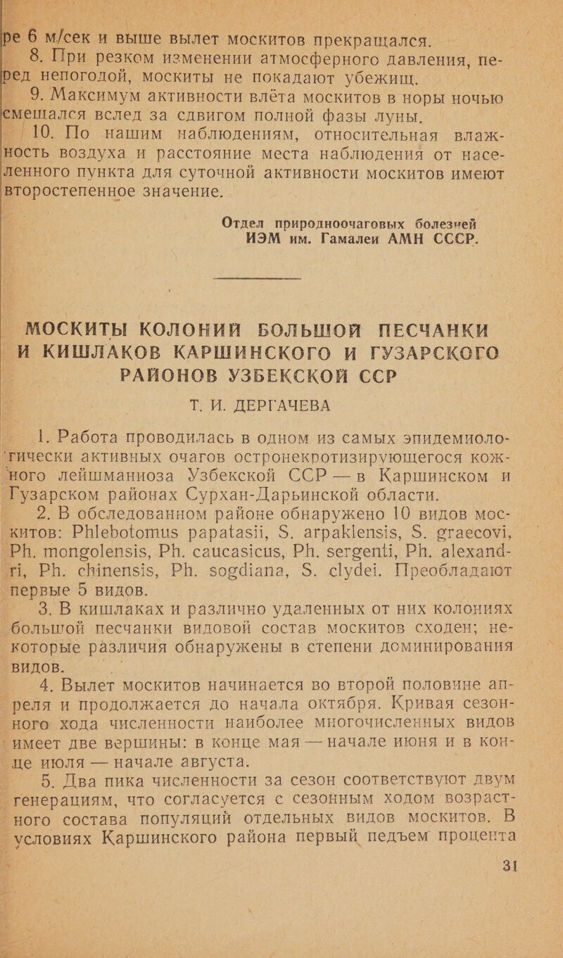 И ре еб сек И выше вылет москитов прекращался. | 8. При резком изменении атмосферного давления, пе- ред непогодой, москиты не покадают убежищ. | 9. Максимум активности влета москитов в норы ночью смепался вслед за сдвигом полной фазы луны. а 10. По нашим наблюдениям, относительная влаж-. ность воздуха и расстояние места наблюдения от насе- ленного пункта для суточной активности москитов имеют второстепенное значение.   Отдел природлноочаговых болезней ИЭМ им. Гамалеи АМН СССР. ит КОЛОНИЙ БОЛЬШОЙ ПЕСЧАНКИ _И КИШЛАКОВ КАРШИНСКОГО И ГУЗАРСКОГО РАЙОНОВ УЗБЕКСКОЙ ССР Т. И. ДЕРГАЧЕВА  г. 1. Работа проводилась в одном из самых эпидемиоло- ‘гически активных очагов остронекротизирующегося кож- ‘ного лейшманиоза Узбекской ССР — в Каршинском и `Гузарском районах Сурхан- -Дарьинской области. 2. В обследованном районе обнаружено 10 видов мос- китов: РШерооти$ рараёази, $. аграК!епзз, 5. отаесо\\, в 110150[еп$1$, РН. саисаз1сиз, РИ. зегоепи, РВ. а[ехапа- ‚ РЬ. сВ1пеп$!з, РБ. восапа, 5. суде, Преобладают И ые О ВИДОВ. 3. В кишлаках и различно удаленных от них колониях большой песчанки видовой состав москитов сходен; не- которые различия обнаружены в степени доминирования _ ВИДОВ. 4. Вылет москитов начинается во второй половине ап- ”реля и продолжается до начала октября. Кривая сезон- ного хода численности наиболее многочисленных видов ’ имеет две вершины: в конце мая — начале июня и в кон- це июля — начале августа. 5. Лва пика численности за сезон соответствуют двум генерациям, что согласуется с сезонным ходом возраст- ного состава популяций отдельных видов москитов. В _ условиях Каршинского района первый педъем процента +