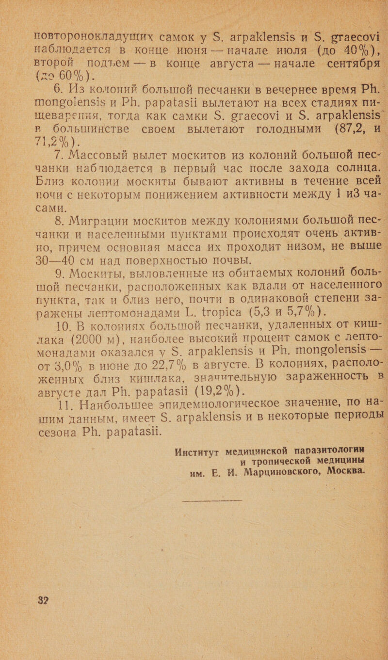  повтороновтадуких самок у 5. ас и ге. таесо\1  (7 60 %). Г. 6. Из колоний большой песчанки в вечернее время РН. 11015'0!еп$1$ и РН. рараёаз!!1 вылетают на всех стадиях пи- щеварения, тогда как самки $. огаесо\! и $. аграК|епз!$ _ аа своем вылетают голодными (87,2, й. 7. Массовый вылет москитов из колоний большой пес | чанки наблюдается в первый час после захода солнца, _ Близ колонии москиты бывают активны в течение всей. ночи с некоторым понижением активности между 1 иЗ ча-. сами. е 8. Миграции москитов между колониями большой пес-_ чанки и населенными пунктами происходят очень актив-. но, причем основная масса их проходит низом, не выше. 30—40 см над поверхностью почвы. с 9. Москиты, выловленные из обитаемых колоний боль-_ шой песчанки, расположенных как вдали от населенного. пункта, так и близ него, почти в одинаковой степени за- ражены лептомонадами {1.. #гор!са (5,3 и 5,7%). —. 10. В колониях болышой песчанки, удаленных от киш-. лака (2000 м), наиболее высокий процент самок с лепто- монадами оказался у $. агра епз1з и РИ. п10190!еп$15 — от 3,0% в июне до 22,74 в августе. В колониях, располо” женных близ кишлака, значительную зараженность в. августе дал РН. рарайазй (19,2%). | 11. Наибольшее эпидемиологическое значение, по на- шим данным, имеет $. аграепз1$ и в некоторые периоды сезона РН. рарафази. -    Институт медицинской паразитологии и тропической медицины им. Е И. Марциновского, Москва. 