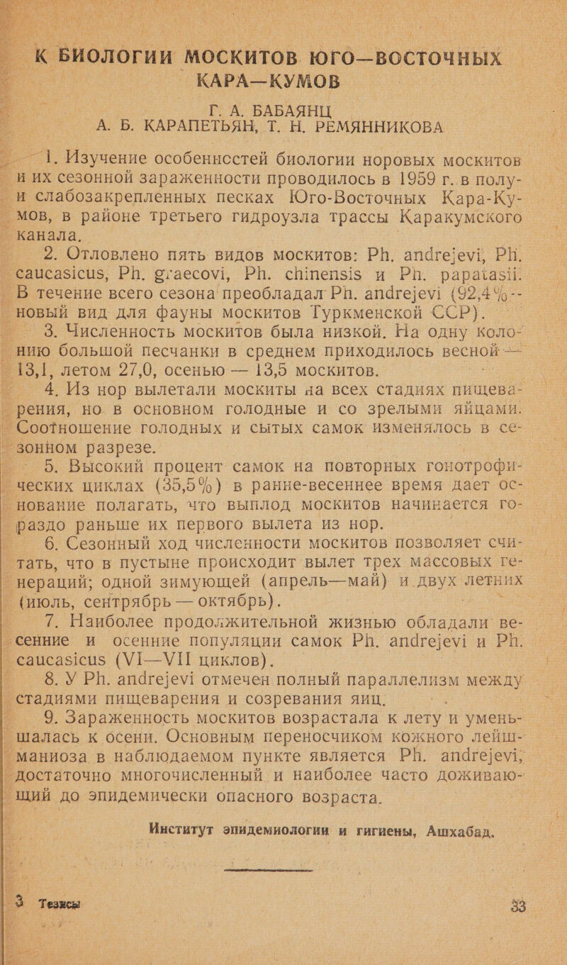   к Биологи МоСкитов юго—восточных _КАРА—КУМОВ в - Г. А. БАБАЯНЦ — . А. Б. КАРАПЕТЬЯН, Т. Н. РЕМЯННИКОВА Е. Изучение особеннсстей биологии норовых москитов _ И ИХ сезонной зараженности проводилось в 1959 г..в полу- и слабозакрепленных песках Юго-Восточных Кара-Ку- _ мов, в районе третьего гидроузла трассы Каракумского _ канала. 2. Отловлено пять видов москитов: РВ. апаге]е\, РН. саисаз!сиз, РП. вгаесо\!, РН. сш1пепз1$ и РВ. рарабази. р течение всего сезона преобладал' РП. апаге]е\! (92,4° 10-- новый вид для фауны москитов Туркменской С6Р). - _ 3. Численность москитов была низкой. На одну коло: Е нию большой песчанки в среднем приходилось весной — ’ 13,1, летом 27,0, осенью — 13,5 москитов. | 4. Из нор вылетали москиты на всех стадиях пищева- _рения, но в основном голодные и со зрелыми яйцами. | Соотношение голодных и сытых самок изменялось в се- _зонном разрезе. ° 5. Высокий процент: самок на повторных гонотрофи ‚ ческих циклах (35,5%) в ранне-весеннее время дает ос- ‘нование полагать, что выплод москитов начинается го- | о раздо раньше их первого вылета из нор. 6. Сезонный ход численности москитов позволяет счи- _ тать, что в пустыне происходит вылет трех массовых ге: ° нераций; одной зимующей (апрель—май) и двух. летних _ (июль, сентрябрь — октябрь). °_ 7. Наиболее продолжительной жизнью аа ве- _ сенние и осенние популяции самок РА. апаге]е\! и РИ. _ сацсаз1си$ (У1-—УП циклов). 8. УРВ. апаге]е\у! отмечен полный параллелизм а _стадиями пищеварения и созревания яиц. 9. Зараженность москитов возрастала к лету и умень- _шалась к осени. Основным переносчиком кожного лейш- _ маниоза в наблюдаемом пункте является РН. апаге]е\, ° достаточно многочисленный и наиболее часто ОНА щий до эпидемически опасного возраста.                Институт эпидемиологии и гигиены, Ашхабад. 