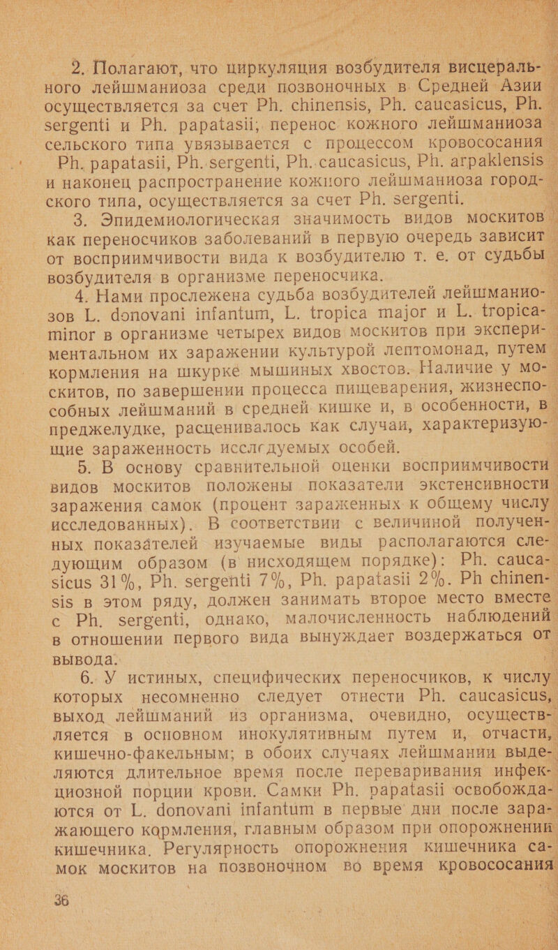    2. Полагают, что циркуляция возбудителя висцераль- | ного лейшманиоза среди позвоночных в. Средней Азии осуществляется за счет РН. степз15, РВ. сацсаз!сиз, РИ. | зегоепи и РВ. рарайёазИ, перенос. кожного лейшманиоз: сельского типа увязывается с процессом кровососания. РЫ. рара{азй, Р|..зегоепН, Р|..саисазсиз, РВ. аграКеп$1$. и наконец распространение кожного лейшманиоза город- ского типа, осуществляется за счет РВ. зегоепи. т 3. Эпидемиологическая значимость видов москитов _ как переносчиков заболеваний в первую очередь зависит от восприимчивости вида к возбудителю т. е. от судьбы возбудителя в организме переносчика. ы 4. Нами прослежена судьба возбудителей лейшманио- зов Г. допоуат! и‘апнит, Г. {тор1са та]фог и ЕЁ. 1тореа- тпог в организме четырех видов москитов при экспери- ментальном их заражении культурой лептомонад, путем кормления на шкурке мышиных хвостов. Наличие. у мо- скитов, по завершении процесса пищеварения, жизнеспо- собных лейшманий в средней кишке и, в особенности, в. преджелудке, расценивалось как случаи, характеризую-_ щие зараженность исследуемых особей. Е. 5. В основу сравнительной оценки восприимчивости. видов Москитов положены показатели экстенсивности. заражения самок (процент зараженных. к общему числу. исследованных). В соответствии с величиной получен-. ных показателей изучаемые виды располагаются сле-. дующим образом (в’нисходящем порядке): РН. сацса- 51сиз 31%, РН. зегоейй 7%, РВ. рарайазй 2%. Ра сШпеп-. 315 в этом ряду, должен занимать второе место вместе. с РЬ. зегоепИ, однако, малочисленность наблюдений в отношении первого вида вынуждает воздержаться от. вывода. к 6. У истиных, специфических переносчиков, к числу которых несомненно следует отнести РВ. сацса$1си$, выход лейшманий из организма, очевидно, осуществ-. ляется в основном инокулятивным путем и, отчасти, кишечно-факельным; в обоих случаях лейшмании выде ляются длительное время после переваривания инфек циозной порции крови. Самки РВ. рарайазИ ‘освобожда ются от [.. допоуап! иТапи в первые дни после зара- жающего кармления, главным образом при опорожнений. кишечника. Регулярность опорожнения кишечника са мок москитов на позвоночном во время кровососания         