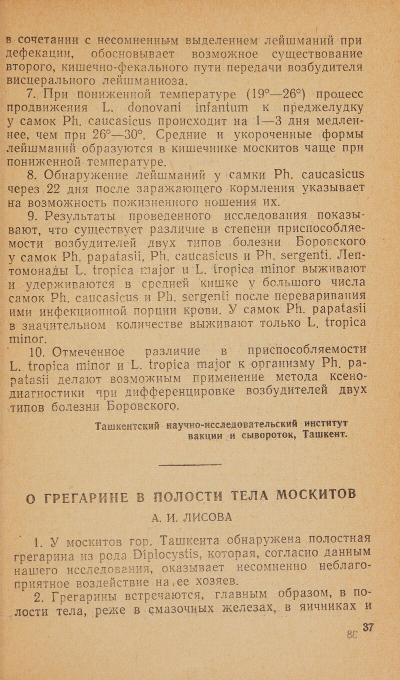  а дефекации, обосновывает возможное существование = второго, кишечно-фекального пути передачи возбудителя _ висцерального лейшманиоза. | ` 7.При пониженной ‘температуре (19°—26°) процесс продвижения Г. Чопоуай и!ащит к преджелудку _у самок РН. сацса$1си$ происходит на 1—3 дня медлен- нее, чем при 26°—30°. Средние и укороченные ‘формы _лейшманий образуются в кишечнике москитов чаще при пониженной. температуре. \ п. ‚ ° 8. Обнаружение лейшманий у ‘самки РН. сацса$1си$ через. 22 дня после заражающего кормления указывает _ _на возможность пожизненного ношения их. — ® 9. Результаты ‹ проведенного исследования показы-. вают, что существует различие в степени приспособляе- мости возбудителей двух типов ‚болезни Боровского у самок РВ. рараази, РН. саисаз!сиз и РИ. зегоепи. Леп- томонады [.. {гор!са гпа]ог и`Г. Фгор1са ипог выживают. и удерживаются в средней кишке у большого числа самок РН. саисаз1си$ и РН. зегоепи после переваривания ими инфекционной порции крови. У самок РВ. рарааз$! _в значительном количестве выживают только Г. Горса _ Пипог. `` 10. Отмеченное различие в: приспособляемости Г. Нор1са пог и`Г.. Чгортса ла]ог к организму РВ. ра-. ’ра{азИ делают возможным применение метода ксено- диагностики при дифференцировке возбудителей двух типов болезни Боровского. Ташкентский . научно-исследовательский ‘институт вакцин -и сывороток, Ташкент. _  О ГРЕГАРИНЕ В ПОЛОСТИ ТЕЛА МОСКИТОВ_ А. И. ЛИСОВА | | У москитов гор. Ташкента обнаружена полостная нашего исследования, оказывает несомненно неблаго-_ 2. Грегарины встречаются, главным образом, в по-_ лости тела, реже в смазочных железах, в яичниках и Куй» 8  