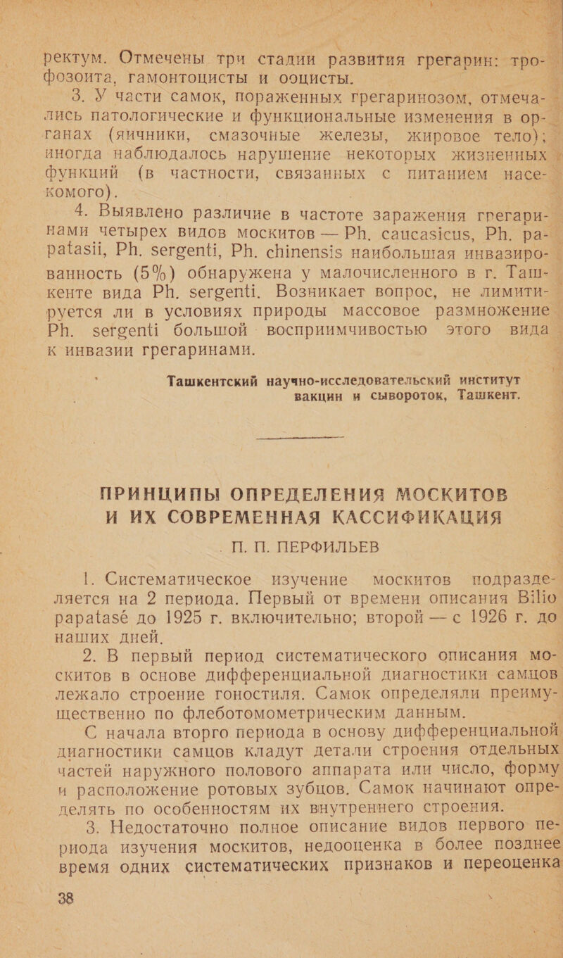 т: С я аб 1 м И А % К Л А ЗИ _ и Е ЕН, о к и НЕ Я 5 У МЕ И: А О А ох С \ У а Е $ о, и ) ел са | РИ —  ректум. Отмечены три стадии ``. грегарин: тро фозоита, гамонтоцисты и ооцисты. | 3. У части самок, пораженных грегаринозом, отмеча- лись патологические и функциональные изменения в ор-. танах (яичники, смазочные железы, жировое тело); иногда наблюдалось нарушение некоторых жизненных | функций (в частности, связанных с питанием насе-_ комого). у : А ванна 4. Выявлено различие в частоте заражения гпегари-_ нами четырех видов москитов — Р|. сапсаз1сиз, РВ. рае | ратазй, РВ. зегоепН, РН. с тепз15 наибольшая инвазиро-. ванность (54) обнаружена у малочисленного в г. Таш- кенте вида РН. зегоепИ. Возникает вопрос, не лимити- руется ли в условиях природы массовое размножение | РП. зегоепй большой восприимчивостью этого вида. к инвазии грегаринами. Ташкентский научно-исследовательский институт Е вакцин и сывороток, Ташкент. Г.  ПРИНЦИПЫ ОПРЕДЕЛЕНИЯ МОСКИТОВ И ИХ СОВРЕМЕННАЯ КАССИФИКАЦИЯ - П. П. ПЕРФИЛЬЕВ м 1. Систематическое изучение москитов подразде- ляется на 2 периода. Первый от времени описания ВШо _ рарайазе до 1925 г. включительно; второй — с 1926 г. до наших дней. 2. В первый период систематического описания мо- скитов в основе дифференциальной диагностики самцов. лежало строение гоностиля. Самок определяли преиму- щественно по флеботомометрическим данным. С начала вторго периода в основу дифференциальной диагностики самцов кладут детали строения отдельных частей наружного полового аппарата или число, форму. и расположение ротовых зубцов. Самок начинают опре- делять по особенностям их внутреннего строения. 3. Недостаточно полное описание видов первого пе- риода изучения москитов, недооценка в более позднее время одних систематических признаков и переоценеь