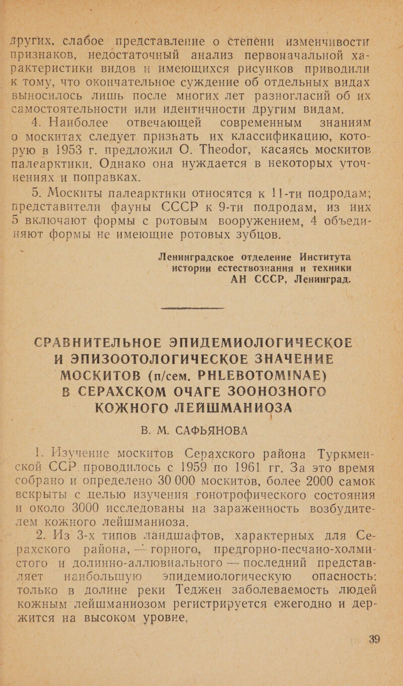 1 + и Вер ‘представление о степени изменчивости признаков, недостаточный анализ первоначальной ха- рактеристики видов и имеющихся рисунков приводили. к тому, что окончательное суждение об отдельных видах выносилось лишь после многих лет разногласий об их 4. Наиболее отвечающей современным знаниям о москитах следует призвать их классификацию, кото- рую в 1953 г. предложил О. ТНеодог, касаясь москитов палеарктики. Однако она нуждается в о уточ- нениях и поправках. 5. Москиты палеарктики относятся к т. -ти подродам; представители фауны СССР к 9-ти подродам, из них 5 включают формы с ротовым вооружением, 4 объеди- няют формы не имеющие ротовых зубцов. $ Ленинградское отделение Института истории естествознания и техники АН СССР, Ленинград. |  СРАВНИТЕЛЬНОЕ ЭПИДЕМИОЛОГИЧЕСКОЕ И ЭПИЗООТОЛОГИЧЕСКОЕ ЗНАЧЕНИЕ _`МОСКИТОВ (п/сем. РНЕЕВОТОМ! МАЕ) В СЕРАХСКОМ ОЧАГЕ ЗООНОЗНОГО КОЖНОГО ЛЕИШМАНИОЗА В. М. САФЬЯНОВА 1. Изучение москитов Серахского района Туркмен- ской ССР. проводилось с 1959 ‘по 1961 гг. За это время собрано и определено 30 000 москитов, более 2000 самок вскрыты с целью изучения гонотрофического состояния и около 3000 исследованы на зараженность возбудите- лем кожного лейшманиоза. 2. Из 3-х типов ландшафтов, характерных для Се- рахского района, — горного, предгорно-песчано-холми- стого и долинно-аллювиального — последний представ- ляет наибольшую эпидемиологическую опасность: кожным лейшманиозом регистрируется ежегодно и дер- жится на высоком уровне, |