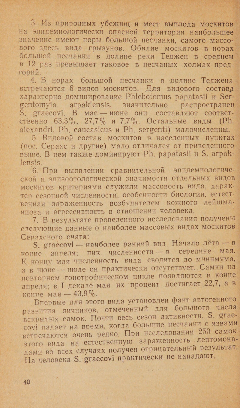  А О ОУ Ч Не НОВ. Зы ОСИ, ИЕ й В Е у . Е ЛИ с м 1+   на пидемиологически опасной территории. а значение имеют норы болышой песчанки, самого массо- большой песчанки в долине реки Теджен в среднем в. 19 раз превышает таковое в песчаных холмах пред ы горий.  встречаются 6 видов москитов. Для видового состава характерно доминирование РеБо{отиз рараёазЙ и Зег-_ оеоту!а — аграШеп$!, значительно распространен. $. огаесо\!. В мае — июне они составляют соответ- о ственно 63,3%, 27,7 и 7,7$. Остальные виды (РВ. а1ехапаг, РБ. саисаз1сиз и РИ. зегоеп) малочисленны. | 5. Видовой состав москитов ‘в населенных пунктах. (пос. Серахс и другие) мало отличался от приведенного - выше. В нем также доминируют РВ. рарааз! и.о. аграк-_ х ]еп5! $. . 6. При выявлении сравнительной эпидемиологиче-_ ской и эпизоотологической значимости отдельных видов | москитов критериями. служили массовость вила, харак- | ‘тер сезонной численности, особенности биологии, естест-_ 'венная `зараженность ‘возбудителем кожного лейшма- ` ниоза и агрессивность в отношении человека. Г 7. В результате проведенного исследования получены | слелующие данные о наиболее массовых видах москитов_ . Серахского очага: | $. сгаесоу! — наиболее ранний вид. Начало лёта в. коние аппеля: пик численности — в середине мая. К концу мая численность вида сводится до минимума, _ а в июне — июле он практически отсутствует. Самки на. повторном ‘гонотрофическом цикле появляются в конце. коние мая — 43,9%. Вгервые для этого вида установлен факт автогенного. развития яичников, отмеченный для большого числа. вскрытых самок. Почти весь сезон активности. $5. огае- с0\1 палает на воемя, когла большие песчанки с язвами. встречаются очень редко. При исследовании 250 самок. этого вида на естественную зараженность. -лептомона- дами во всех случаях получен отрицательный результат. На человека $. огаесоу! практинески. ‚не нападают. |. 40 