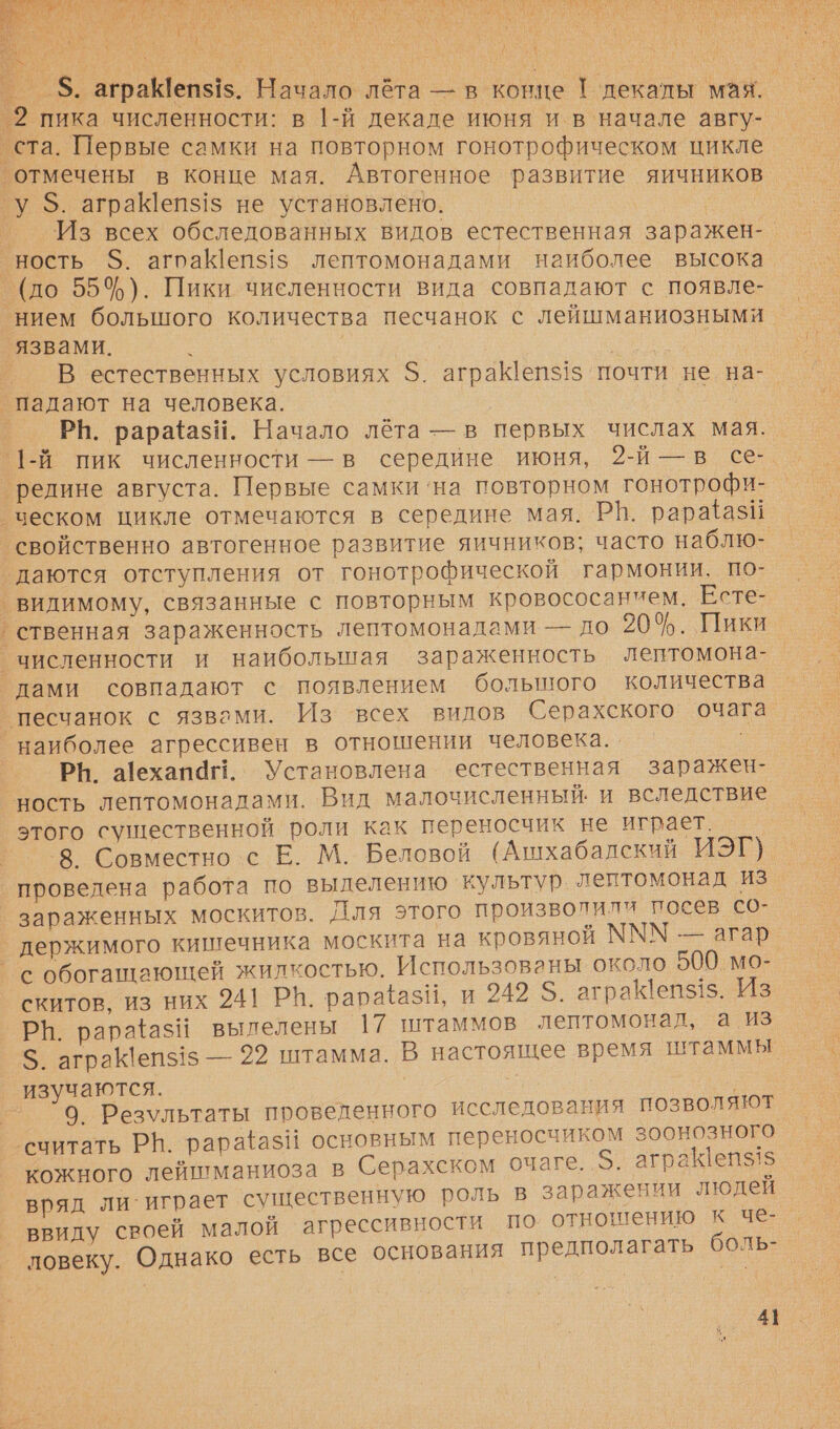   _ _ $. аграеп$1$. Начало лёта — в конце ! декалы мая. - _2 пика численности: в 1-й декаде июня и в начале авгу- ста. Первые самки на повторном гонотрофическом цикле ‘отмечены в конце мая. Автогенное развитие яичников у $. аграКепз1$ не установлено. Из всех обследованных видов естественная заражен-_ ность $. агоаКеп$15 лептомонадами наиболее высока ‘(до 55$). Пики численности вида совпадают с появле- нием большого количества песчанок с лейшманиозными язвами. о В естественных условиях 5. аграКепз1$ почти не на-. _ падают на человека. | РВ. рараазИ. Начало лёта — в первых числах мая. 1-й пик численности — в середине июня, 2-й —в се- ‘редине августа. Первые самки ‘на повторном гонотрофи- _ческом цикле отмечаются в середине мая. РВ. рарайази ‘свойственно автогенное развитие яичников; часто наблю- даются отступления от гонотрофической гармонии. по- видимому, связанные с повторным кровососанием. Есте- ственная зараженность лептомонадами — до 20%. Пики численности и наибольшая зараженность лептомона- дами совпадают с появлением большого количества _песчанок с язвами. Из всех видов Серахского очага наиболее агрессивен в отношении человека. . | РЮ. а!ехапа!!. Установлена естественная заражен- ность лептомонадами. Вид малочисленный. и вследствие этого существенной роли как переносчик не играет. 8 Совместно с Е. М. Беловой (Ашхабалский ИЭГ). проведена работа по вылелению культур. лентомонад из зараженных москитов. Для этого произволили посев со- держимого кишечника москита на кровяной МММ — агар °с обогашающей жилкостью. Использованы около 500 мо- скитов, из них 241 РВ. рарайаз\, и 949 $. аграК!еп$1$. Из РН. рараёазН вылелены 17 штаммов лептомонад, а из $. аграК\епз15 — 22 штамма. В настоящее время штаммы изучаются. | — ^9 Результаты проведенного исследования позволяют ‘считать РВ. рарайазЙ основным переносчиком зоонозного кожного лейшманиоза в Серахском очаге. 5. аграепз15 вряд ли`играет существенную роль в заражении людей ввиду своей малой агрессивности по отношению к че- ловеку. Однако есть все основания предполагать боль- 4]