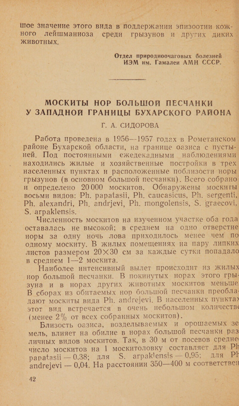 й с 2 | $ шое значение этого вида в поддержании эпизоотии кож-. ного лейшманиоза’ ЖИВОТНЫХ. Отдел природноочаговых болезней МОСКИТЫ НОР БОЛЬШОЙ ПЕСЧАНКИ Г. А. СИДОРОВА Работа проведена в 1956—1957 годах в Рометанском районе Бухарской области, на границе оазиса с пусты- ней. Под постоянными ежедекадными наблюдениями находились жилые и хозяйственные постройки в трех грызунов (в основном большой песчанки). Всего собрано. и определено 20000 москитов. Обнаружены москиты восьми видов: РВ. рарайазй, РН. саисаз1сиз, РП. зегоейи, РВ. а]ехап4, РН. апаге\у!, РВ. топео!еп$1$, $. отаесо\\1, $. аграК[епз1$. | Численность москитов на изученном участке оба года оставалась не высокой; в среднем на одно отверстие норы за одну ночь лова приходилось менее чем по одному москиту. В жилых помещениях на пару липких листов размером 20Ж30 см за каждые сутки попадало в среднем 1—2 москита. Наиболее интенсивный вылет происходит из жилых нор болышой песчанки. В покинутых норах этого гры: зуна и в норах других животных москитов меньше В сборах из обитаемых нор большой песчанки преобла: дают москиты вида Р®|. апаге]е\у1. В населенных пункта? этот вид встречается в очень небольшом количества (менее 24 от всех собранных москитов). Близость оазиса, возделываемых и орошаемых зе мель, влияет на обилие в норах большой песчанки раз личных видов москитов. Так, в 30 м от посевов средне число москитов на 1 москитоловку составляет для РЁ рарафаз! — 0,38; для 5. аграк!епз15 — 0,95; для РЁ апаге]е\! — 0,04. На расстоянии 350—400 м соответствен