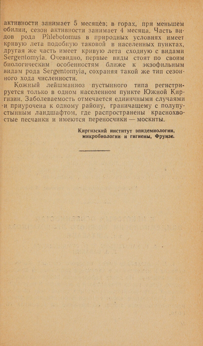    активности занимает 5 месяцёв; в горах, при меньшем. обилии, сезон активности занимает 4 месяца. Часть Ви: ‘дов рода РШерфотиз в природных условиях имеет кривую лета подобную таковой в населенных пунктах, другая же часть имеет кривую лета сходную с видами ‚зегоещоту!а. Очевидно, первые виды стоят по своим. биологическим ° особенностям ближе к экзофильным видам рода Зегоещоту!а, сохраняя такой же тип сезон- ного хода численности. | . _ Кожный лейшманиоз ‘пустынного типа регистри- _руется только в одном населенном пункте Южной Кир- гизии. Заболеваемость отмечается единичными случаями `и приурочена к одному району, граничащему с полупу-_ стынным ландшафтом, где распространены краснохво- стые песчанки и имеются переносчики — москиты.. Киргизский институт эпидемиологии, микробиологии. и гигиены, Фрунзе. 