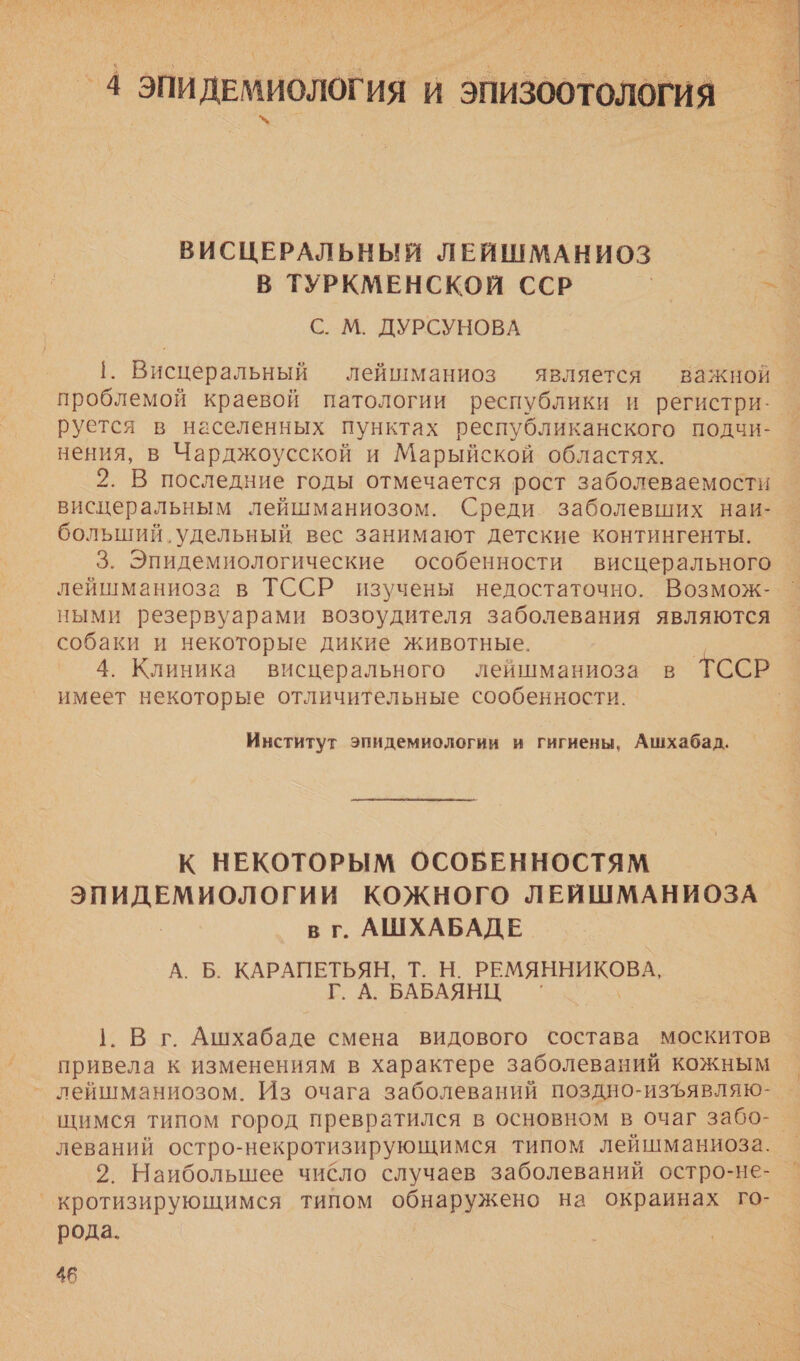  ВИСЦЕРАЛЬНЫЙ ЛЕЙШМАНИОЗ В ТУРКМЕНСКОЙ ССР г С. М. ДУРСУНОВА 1. Висцеральный лейшманиоз является важной проблемой краевой патологии республики и регистри- руется в населенных пунктах республиканского подчи- нения, в Чарджоусской и Марыйской областях. 2. В последние годы отмечается рост заболеваемости висцеральным лейшманиозом. Среди заболевших наи- больший. удельный вес занимают детские контингенты. 3. Эпидемиологические особенности висцерального лейшманиоза в ТССР изучены недостаточно. Возмож- ными резервуарами возоудителя заболевания являются — собаки и некоторые дикие животные. 4. Клиника висцерального лейшманиоза в ТССР имеет некоторые отличительные сообенности. Институт эпидемиологии и гигиены, Ашхабад. К НЕКОТОРЫМ ОСОБЕННОСТЯМ о КОЖНОГО ЛЕЙШМАНИОЗА в г. АШХАБАДЕ А. Б. КАРАПЕТЬЯН, Т. Н. И ЗВ Г. А. БАБАЯНЦ ‘ 1. Вг Ашхабаде смена видового состава москитов привела к изменениям в характере заболеваний кожным лейшманиозом. Из очага заболеваний поздно-изъявляю- щимся типом город превратился в основном в очаг забо-_ леваний остро-некротизирующимся типом лейшманиоза. 2. Наибольшее чибло случаев заболеваний остро-не- °кротизирующимся типом оониружено на окраинах го- рода.