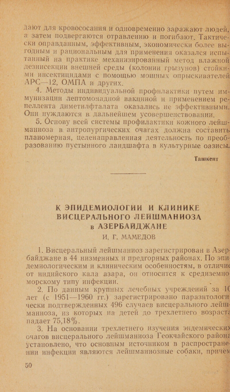             а затем ов ав равен и ПОС Такт ски оправданным, эффективным, экономически более в годным и рациональным для применения оказался испы: танный на практике. механизированный метод влажно! дезинсекции внешней среды (колонии грызунов) стойки ми инсектицидами с помощью мощных о. АРС—12, ОМПА и других. 4. Методы индивидуальной профилакти! ки путем. им мунизации лептомонадной вакциной и применением ре: пеллента диметилфталата оказались не эффективным! Они нуждаются в. дальнейшем усовершенствовании. — 5. Основу всей системы профилактики кожного, лейшь К ЭПИДЕМИОЛОГИИ И КЛИНИКЕ — ВИСЦЕРАЛЬНОГО ЛЕЙШМАНИОЗА в АЗЕРБАИДЖАНЕ И. Г. МАМЕДОВ 1. Висцеральный лейшманиоз зарегистрирован в Азер: морскому типу ‘инфекции. о 2. По данным крупных лечебных учреждений. за Вх лет (с 1951-1960 гг.) зарегистрировано паразитолог чески подтвержденных 496 случаев висцерального лейг маниоза, из которых на детей до трехлетнего возра падает 75 18%. и 3. На основании трехлетнего изучения эндемичес: очагов висцерального лейшманиоза Геокчайского райо