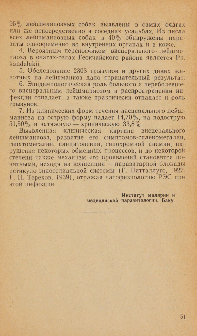 И о А О О НЫ КИ А ЗН а СЕ ЗА О РА и ук ь  954 лейшманиозных собак выявлены в самих очагах = или же непосредственно в соседних усадьбах. Из числа — всех лейшманиозных собак в 40% обнаружены пара- _ зиты одновременно во внутренних органах и в коже. Г 4. Вероятным переносчиком висцерального. лейшма- — ниоза в очагах-селах Геокчайского района является Р!. — Капае|аКи. о 5. Обследование 2303 грызунов и других диких жи- — вотных на лейшманиоз дало отрицательный результат. _ 6. Эпидемиологическая ооль больного и переболевше- го висцеральным лейшманиозом в распространении ин- фекции отпадает, а также практически отпадает и роль грызунов. | .` 7. Из клинических форм течения висцерального лейш- | маниоза на острую форму падает 14,70%, на подострую 51,50%. и затяжную — хроническую 33,8%. Выявленная клиническая картина висцерального = лейшманиоза, развитие его симптомов-спленомегалии, — гепатомегалии, панцитопении, гипохромной анемии, на- — рушение некоторых обменных процессов, и до некоторой — степени также механизм его проявлений становятся по- — нятными, исходя из концепции — паразитарной блокады — ретикуло-эндотелиальной системы (Г. Питталлуго, 1927. — Г. Н. Терехов, 1939), отражая патофизиологию РЭС при этой инфекции. |   Институт малярии и медицинской паразитологии, Баку.