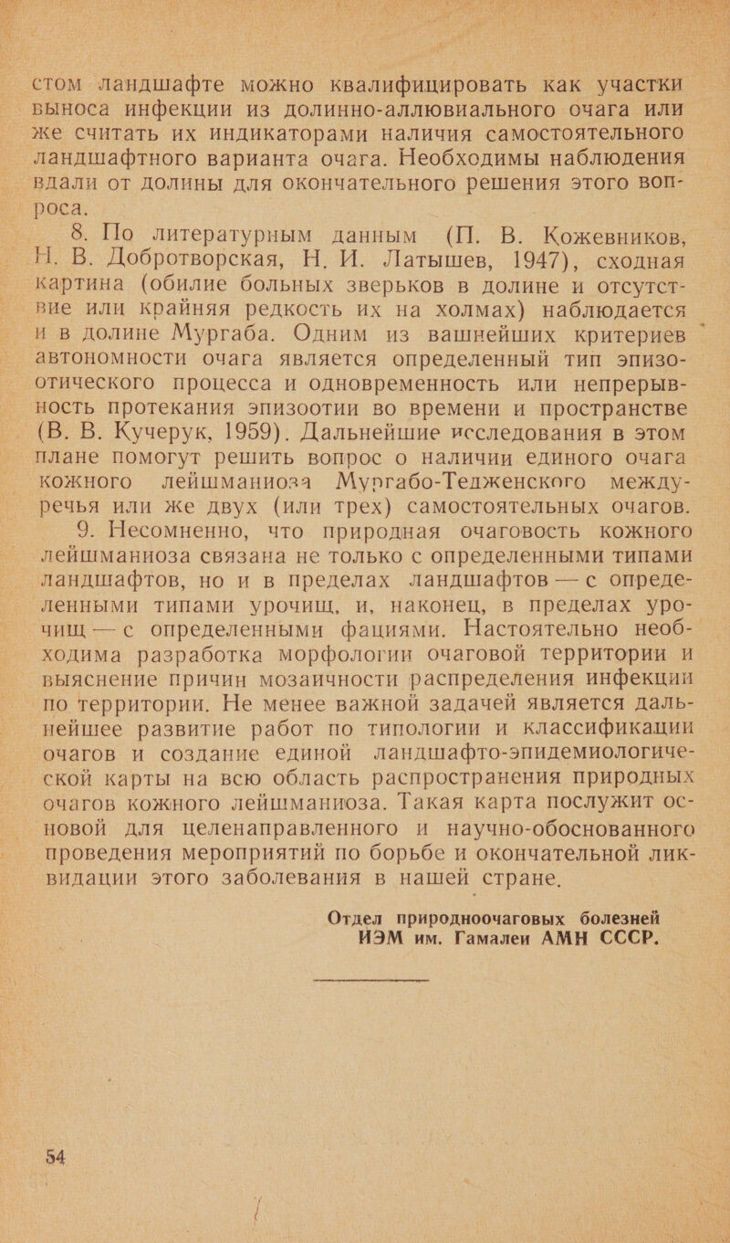  стом ландшафте можно квалифицировать как участки ‚выноса инфекции из долинно-аллювиального очага или же считать их индикаторами наличия самостоятельного ‘ландшафтного варианта очага. Необходимы наблюдения | роса: | 8. По литературным данным (П. В. Кожевников, Я. В. Добротворская, Н, И. Латышев, 1947), сходная картина (обилие больных зверьков в долине и отсутст- вие или крайняя редкость их на холмах) наблюдается и в долине Мургаба. Одним из вашнейших критериев автономности очага является определенный тип эпизо- отического процесса и одновременность или непрерыв- ность протекания эпизоотии во времени и пространстве (В. В. Кучерук, 1959). Дальнейшие исследования в этом плане помогут решить вопрос о наличии единого очага кожного лейшманиоза Мургабо-Телженского между- речья или же двух (или трех) самостоятельных очагов. 9. Несомненно, что природная очаговость кожного лейшманиоза связана не только с определенными типами ‘ландшафтов, но и в пределах ландшафтов — с опреде- ленными типами урочищ, и, наконец, в пределах уро- чищ — с определенными фациями. Настоятельно необ- ходима разработка морфологии очаговой территории и выяснение причин мозаичности распределения инфекции ‚по территории. Не менее важной задачей является даль- нейшее развитие работ по типологии и классификации очагов и создание единой ландшафто-эпидемиологиче- ской карты на всю область распространения природных очагов кожного лейшманиоза. Такая карта послужит ос- новой для целенаправленного и научно-обоснованного проведения мероприятий по борьбе и окончательной лик- видации этого заболевания в нашей стране. Отдел природноочаговых болезней ИЭМ им. Гамалеи АМН СССР. 