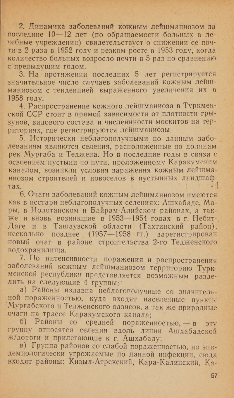 ГА т т Анд сы СЛЕ ПС С А Бо а ком ГСС О М Гаем о АВС М Е Е И И ЗЕ В А К ИЫ ы к о: &lt; № &lt;&gt;. &gt;. . \ $ ^ ы 98 } &gt; &lt; а а т  } р р \ „ ‚МАЕ } И ГУ ‚ 2. Динамика заболеваний кожным лейшманиозом за последние 10—12 лет (по обращаемости больных в ле- _чебные учреждения) свидетельствует о снижении ее поч- ти в 2 раза в 1952 году и резком росте в 1953 году, когда количество больных возросло почти в 5 раз по сравнению с прелыдущим годом. | | 3. На. протяжении последних 5 лет регистрируется значительное число случаев заболеваний кожным лейш- маниозом с тенденцией выраженного увеличения их в 1958 году. | 4. Распространение кожного лейшманиоза в Туркмен-. ской ССР стоит в прямой зависимости от плотности гры- зунов, видового состава и численнности москитов на тер- риториях, где регистрируются лейшманиозы. 5. Исторически неблагополучными по данным забо-_ леваниям являются селения, расположенные по долинам рек Мургаба и Теджена. Но в последние годы в связи с освоением пустыни по пути, проложенному Каракумским каналом, возникли условия заражения кожным лейшма- ниозом строителей и новоселов в пустынных ландшаф- тах: Уж 6. Очаги заболеваний кожным лейшманиозом имеются как в исстари неблагополучных селениях: Ашхабаде, Ма- ры, в Иолотанском и Байрам-Алийском районах, а так- же и вновь возникшие в 1953—1954 годах в г. Небит- Даге и в Ташаузской области (Тахтинский район), несколько позднее (1957—1958 гг.) зарегистрирован новый очаг в районе строительства 2-го Тедженского водохранилища. 7. По интенсивности поражения и распространения заболеваний кожным лейшманиозом территорию Турк- менской республики представляется возможным разде- лить на следующие 4 группы: а) Районы издавна неблагополучные со значитель- ной пораженностью, куда входят населенные пункты `Мургабского и Тедженского оазисов, а так же природные очаги на трассе Каракумского канала: | 6) Районы со средней пораженностью, — в эту группу относятся селения вдоль линии Ашхабадской ж/дороги и прилегающие к г. Ашхабаду: в) Группа районов со слабой пораженностью, но эпи- демиологически угрожаемые по данной инфекции, сюда входят районы: Кизыл-Атрекский, Кара-Калинский, Ка-