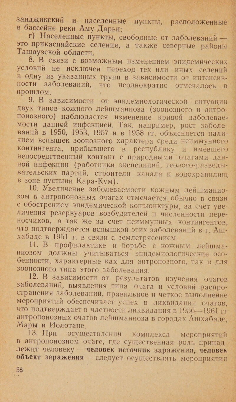 я а АНТ А И О ЗНС. 1 о $ в бассейне реки Аму-Дарьи; Ташаузской области. 8. В связи с возможным изменением 'эпидемических условий не исключен переход тех или иных селений в одну из указанных групп в зависимости от интенсив- ности заболеваний, что неоднократно отмечалось в 9. В зависимости от эпидемиологической ситуации двух типов кожного лейшманиоза (зоонозного и антро- понозного) наблюдается изменение кривой заболевае- мости Данной инфекцией. Так, например, рост заболе- ваний в 1950, 1953, 1957 ив 1958 гг. объясняется нали- _чием вспышек зоонозного характера среди неиммунного контингента, прибывшего в’ республику и имевшего непосредственный контакт с природными очагами дан- вательских партий, строители канала и водохранилищ в зоне пустыни Кара-Кум). 10. Увеличение заболеваемости кожным лейшманио- зом в антропонозных очагах отмечается обычно в связи _личения резервуаров возбудителей и численности пере- носчиков, а так же за счет неиммунных контингентов,  хабаде в 1951 г. в связи с землетрясением. 11. В профилактике и борьбе с кожным лейшма- ниозом должны учитываться эпидемиологические осо- бенности, характерные как для антропозного, так и для зоонозного типа этого заболевания. | 12. В зависимости от результатов изучения очагов _ заболеваний, выявления типа очага и условий распро- странения заболеваний, правильное и четкое выполнение. мероприятий обеспечивает успех в ликвидации очагов, что подтверждает в частности ликвидация в 1956—1961 гг ‚антропонозных очагов лейшманиоза в городах Ашхабаде, Мары и Иолотане. | 13. При осуществлении комплекса мероприятий лежит человеку — человек источник заражения, человек 58. 