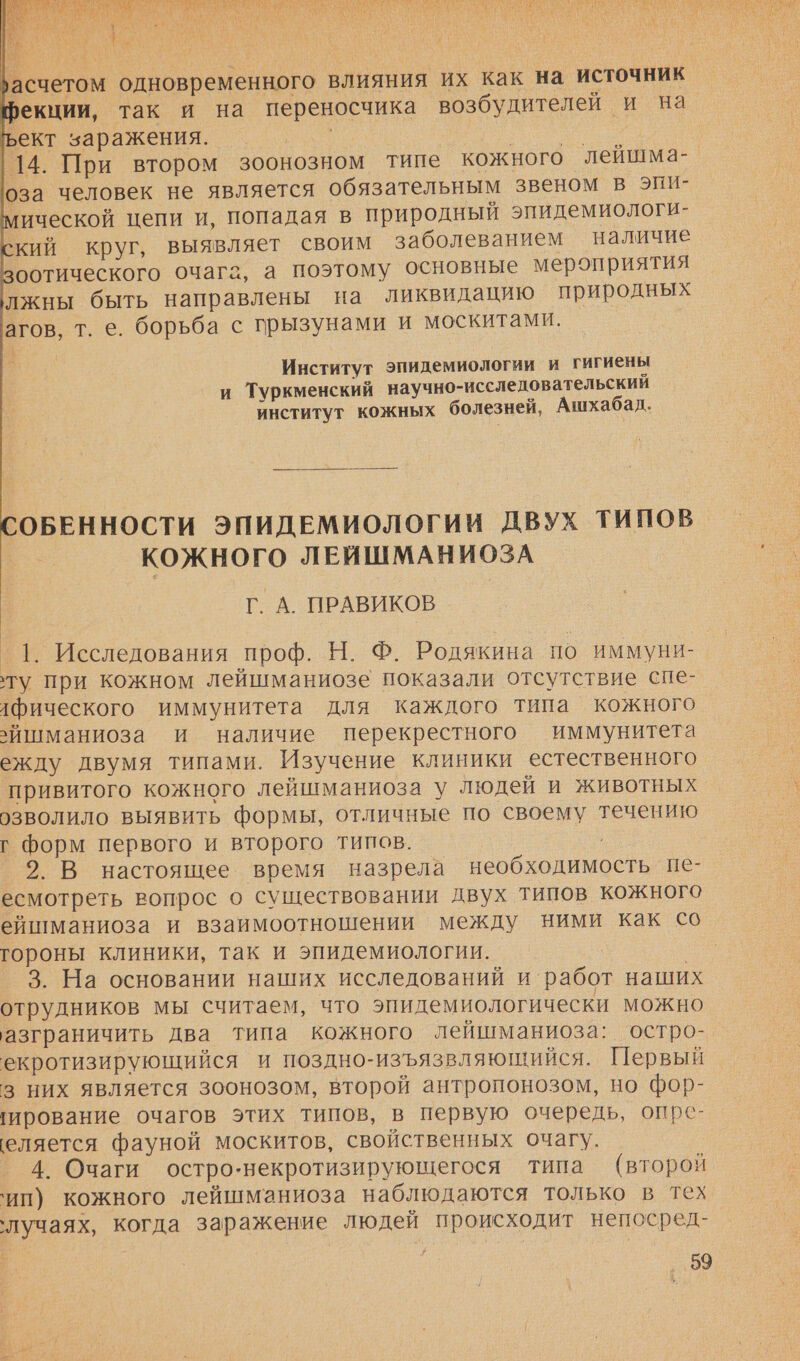  ‚асчетом одновременного влияния их как на источник фекции, так и на переносчика возбудителей и на ъект заражения. и 14. При втором зоонозном типе кожного ‚лейшма- оза человек не является обязательным звеном в эпи- мической цепи и, попадая в природный эпидемиологи- кий круг, выявляет своим заболеванием наличие зоотического очага, а поэтому основные мероприятия лжны быть направлены на ликвидацию природных 'агов, т. е. борьба с грызунами и москитами. Институт эпидемиологии и гигиены и Туркменский научно-исследовательскии институт кожных болезней, Ашхабад. СОБЕННОСТИ ЭПИДЕМИОЛОГИИ ДВУХ ТИПОВ кожного ЛЕЙШМАНИОЗА Г. А. ПРАВИКОВ _1. Исследования проф. Н. Ф. Родякина по ИММУНИ- ту при кожном лейшманиозе показали отсутствие спе- лфического иммунитета для каждого типа кожного йшманиоза и наличие перекрестного иммунитета ежду двумя типами. Изучение клиники естественного привитого кожного лейшманиоза у людей и животных озволило выявить формы, отличные по своему течению г Форм первого и второго типов. 2. В настоящее время назрела необходимость пе- есмотреть вопрос о существовании двух типов кожного ейшманиоза и взаимоотношении между ними как со гороны клиники, так и эпидемиологии. 3. На основании наших исследований и работ наших отрудников мы считаем, что эпидемиологически можно азграничить два типа кожного лейшманиоза: остро- екротизирующийся и поздно-изъязвляющийся. Первый з них является зоонозом, второй антропонозом, но фор- гирование очагов этих типов, в первую очередь, опре- еляется фауной москитов, свойственных очагу. 4. Очаги остро-некротизирующегося типа (второи ‘ип) кожного лейшманиоза наблюдаются только в тех ‘лучаях, когда заражение людей происходит непосред- 