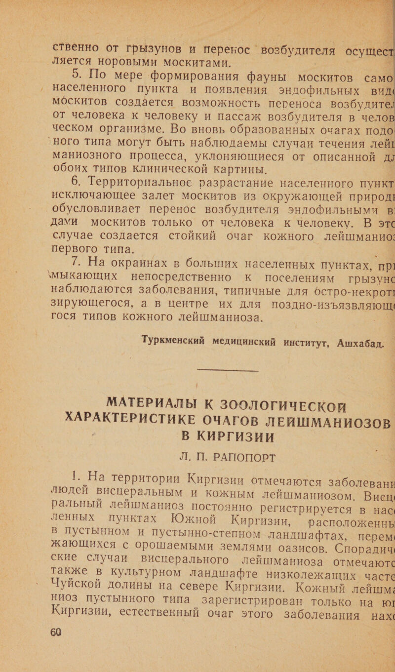“. в. $ Ут ва аа АР оли: 5,3 И в, К УЧ К феи % а ттт о ри      ственно от грызунов и перекос ‘возбудителя осущес ‚ляется норовыми москитами. м 5. По мере формирования фауны москитов само, населенного пункта и появления эндофильных види москитов создается возможность переноса возбудите? от человека к человеку и пассаж возбудителя в челов ческом организме. Во вновь образованных очагах подо `ного типа могут быть наблюдаемы случаи течения лей! маниозного процесса, уклоняющиеся от описанной дл обоих типов клинической картины. 6. Территориальное разрастание населенного пункт исключающее залет москитов из окружающей природ! обусловливает перенос возбудителя энлофильными в дами москитов только от человека к человеку. В этс случае создается стойкий очаг кожного лейшманио: первого типа. | э_ 7. На окраинах в больших населенных пунктах, пр! \мыкающих непосредственно к поселениям грызунс наблюдаются заболевания, типичные для остро-некрот! зирующегося, а в центре их для поздно-изъязвляющи гося типов кожного лейшманиоза. 9% Туркменский медицинский институт, Ашхабад,  МАТЕРИАЛЫ К ЗООЛОГИЧЕСКОЙ ХАРАКТЕРИСТИКЕ ОЧАГОВ ЛЕЙШМАНИОЗОВ | В КИРГИЗИИ Л. П. РАПОПОРТ 1. На территории Киргизии отмечаются заболевании людей висцеральным и кожным лейшманиозом. Висц: ральный лейшманиоз постоянно регистрируется в нас ленных пунктах Южной Киргизии, расположеннь в пустынном и пустынно-степном ландшафтах, перем: жающихся с орошаемыми землями оазисов. Спорадич. ские случаи висцерального лейшманиоза отмечаютс также в культурном ландшафте низколежащих часте Чуйской долины на севере Киргизии. Кожный лейшм: ниоз пустынного типа зарегистрирован только на ку Киргизии, естественный очаг этого заболевания нах. 60 