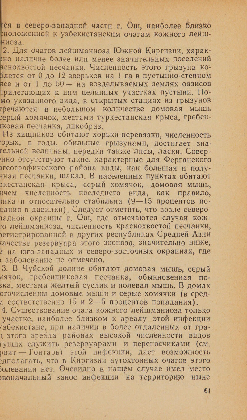      й  ся в северо-западной части г. Ош, наиболее близко положенной к узбекистанским очагам кожного лейш- ниоза. |2. Для очагов лейшманиоза Южной Киргизии, харак- ›но наличие более или менее значительных поселений снохвостой песчанки. Численность этого грызуна ко- лется от 0 до 12 зверьков на 1 га в пустынно-степном се и от 1 до 50 — на возделываемых землях оазисов рилегающих к ним целинных участках пустыни. По- мо указанного вида, в открытых стациях из грызунов гречаются в небольшом количестве домовая мышь `ерый хомячок, местами туркестанская крыса, гребен- ковая песчанка, дикобраз. Из хищников обитают хорьки-перевязки, численность орых, в годы, обильные грызунами, достигает зна- гельной величины, нередки также `лисы, ласки. Совер- нно отсутствуют такие, характерные для Ферганского географического района виды, как большая и полу- ная песчанки, шакал. В: населенных пунктах обитают ›кестанская крыса, серый хомячок, домовая мышь, ичем численность последнего вида, как правило, тика‘и относительно стабильна (9—15 процентов по- дания в давилки). Следует отметить, что возле северо- тадной окраины г. Ош, где отмечаются случаи кож- `о лейшманиоза, численность краснохвостой песчанки, ›егистрированной в других республиках Средней Азин ‘ачестве резервуара этого зооноза, значительно ниже, / на юго-западных и северо-восточных окраинах, где › заболевание не отмечено. 3. В Чуйской долине обитают домовая мышь, серый иячок, гребенщиковая песчанка, обыкновенная по- ка, местами желтый суслик и полевая мышь. В домах огочисленны домовые мыши и серые хомячки (в сред- д соответственно 15 и 2—5 процентов попадания). 4. Существование очага кожного ‘лейшманиоза только участке, наиболее близком к ареалу этой инфекции /збекистане, при наличии в более отдаленных от гра- { этого ареала районах высокой численности видов гущих служить резервуарами и переносчиками (см. рвит — Гонтарь) этой инфекции, дает возможность ‘дполагать, что в Киргизии аутохтонных очагов этого олевания нет. Очевидно в нашем случае имел место ‚воначальный занос инфекции на территорию ныне 6]