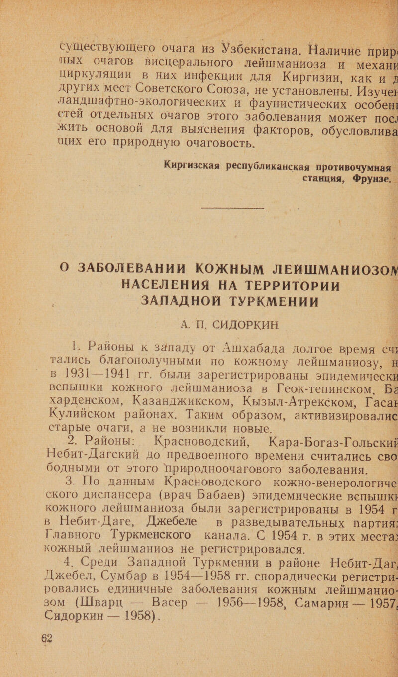 а    сущетвующего очага из Узбекистана. НЕ и ных очагов Висцерального лейшманиоза и механи циркуляции в них инфекции для Киргизии, каки д других мест Советского Союза, не установлены. Изучее ландшафтно- -экологических и ‘фаунистических особен! стей отдельных очагов этого заболевания может посл жить основой для выяснения факторов, обусловлива щих его природную очаговость. Киргизская республиканская противочумная _ станция, Фрунзе. _ О ЗАБОЛЕВАНИИ КОЖНЫМ ЛЕИШМАНИОЗОМ НАСЕЛЕНИЯ НА ТЕРРИТОРИИ . ЗАПАДНОЙ ТУРКМЕНИИ . А. П. СИДОРКИН 1. Районы к западу от Ашхабада долгое время сч тались благополучными по кожному лейшманиозу, н в 1931—1941 гг. были зарегистрированы иде ин вспышки кожного лейшманиоза в Геок-тепинском. Ба харденском, Казанджикском, Кызыл-Атрекском, Гасаь Кулийском районах. Таким образом, активизировалис старые очаги, а не возникли новые. 2. Районы: Красноводский, Кара-Богаз- Гольский Небит-Дагский до предвоенного времени считались сво бодными от этого ‘природноочагового заболевания. 3. По данным Красноводского кожно- венерологиче ского диспансера (врач Бабаев) эпидемические вспышке кожного лейшманиоза были зарегистрированы в 1954 г в Небит-Даге, Джебеле’” в разведывательных партия: Главного Туркменского канала. С 1954 г. в этих м кожный лейшманиоз не регистрировался. = |. 4. Среди Западной Туркмении в районе Небит- Дай Джебел, Сумбар в 1954—1958 гг. спорадически регистри- ровались единичные заболевания кожным лейшманио- зом (Шварц — Васер — 1956—1958, Е — в. Сидоркин — 1958). 62 Са, 