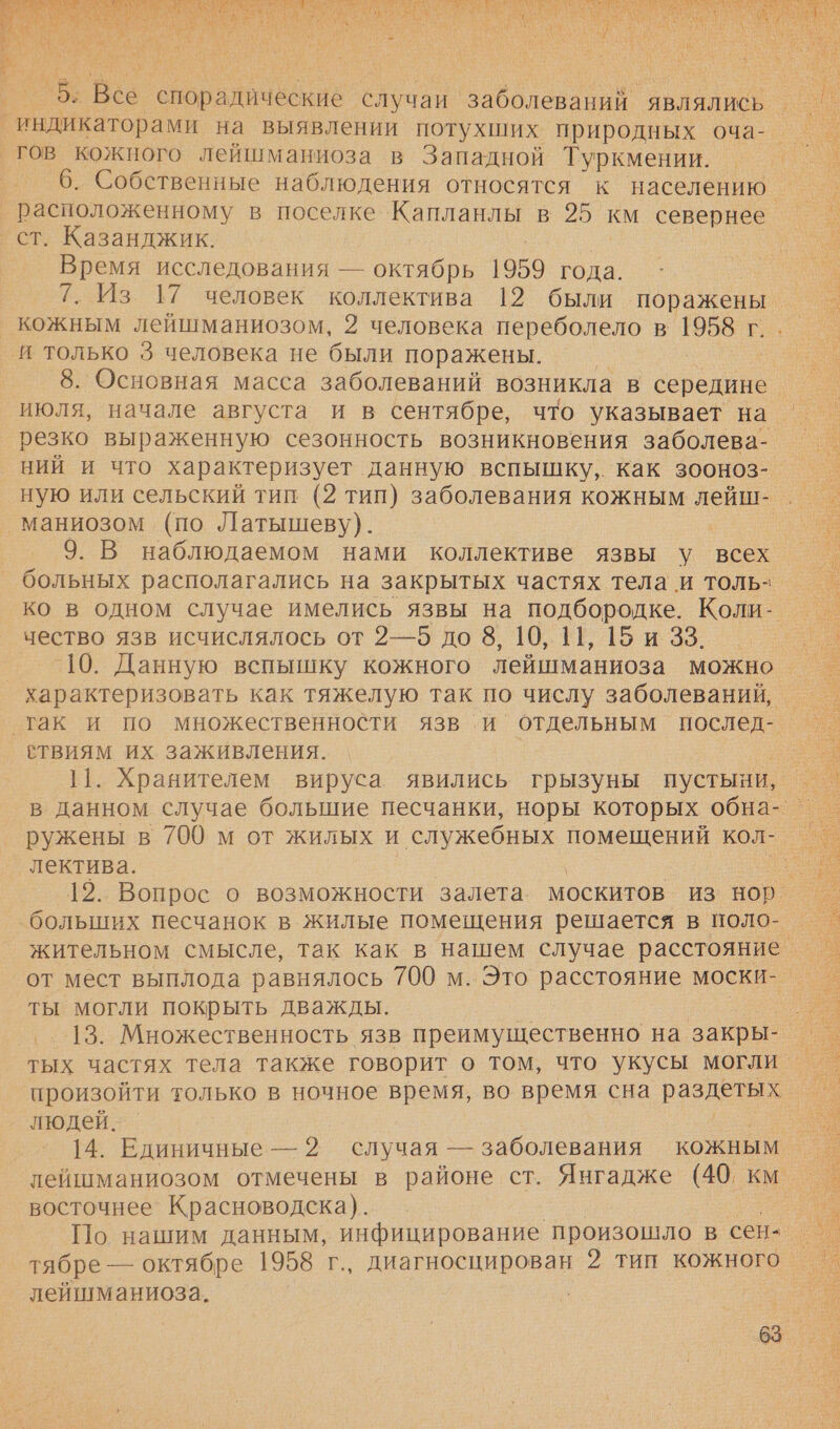 ь о и Е ЕЯ м, < «. . >. # = гов кожного лейшманиоза в Западной Туркмении. _ 6. Собственные наблюдения относятся к населению ст. Казанджик. Время исследования — октябрь 1959 года. 7. Из. 17 человек коллектива 12 были поражены _ кожным лейшманиозом, 2 человека переболело в В г. и только 3 человека не были поражены. | 8. Основная масса заболеваний возникла в середине июля, начале августа и в сентябре, что указывает на резко выраженную сезонность возникновения заболева- ний и что характеризует данную вспышку, как зооноз- маниозом (по Латышеву). 9. В наблюдаемом нами коллективе язвы у всех больных располагались на закрытых частях тела и толь- чество язв исчислялось от 2—5 до 8, 10, 11, 15 и 33. 10. Данную вспышку кожного лейшманиоза можно ‚так и по множественности язв и. отдельным послед- ствиям их заживления. 11. Хранителем вируса явились грызуны пустыни, лектива. больших песчанок в жилые помещения решается в поло- ты могли покрыть дважды. произойти только в ночное время, во время сна раздетых людей. | 14. Единичные — 2 случая — заболевания кожным восточнее Красноводска). По нашим данным, инфицирование произошло в сен- тябре — октябре 1958 г., диагносцирован 2 тип кожного лейшманиоза.