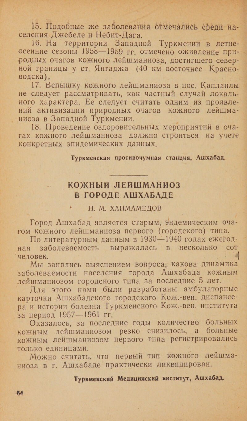  15. Подобные же заболевания отмечались сфеди на- | селения Джебеле и Небит-Дага. Г. 16. На территории Западной Туркмении в летне- _ осенние сезоны 1955—1959 гг. отмечено оживление при- _ родных очагов кожного лейшманиоза, достигшего север- ной границы у ст. Янгаджа (40 км восточнее Красно- водска). | 17. Вспышку кожного лейшманиоза в Пос. Капланлы Г не следует рассматривать, как частный случай локаль- ного характера. Ее следует считать одним из проявле- ний активизации природных очагов кожного лейшма-о ниоза в Западной Туркмении. 18. Проведение оздоровительных мероприятий в оча-. гах кожного лейшманиоза должно строиться на учете. конкретных эпидемических данных. Туркменская противочумная станция, Ашхабад. _ КОЖНЫЙ ЛЕЙШМАНИОЗ В ГОРОДЕ АШХАБАДЕ  Н. М. ХАНМАМЕДОВ # Город Ашхабад является старым, эндемическим оча- гом кожного лейшманиоза первого (городского) типа. По литературным данным в 1930—1940 годах ежегод- ная заболеваемость выражалась в несколько сот Мы занялись выяснением вопроса, какова динамика заболеваемости населения города Ашхабада кожным Для этого нами были разработаны амбулаторные карточки Ашхабадского городского Кож.-вен. диспансе- ра и истории болезни Туркменского Кож.-вен. института за период 1957—1961 гг. | Оказалось, за последние годы количество больных кожным лейшманиозом резко снизилось, а больные кожным Лейшманиозом первого типа а. только единицами. Можно считать, что первый тип кожного лейшма- ниоза в г Ашхабаде практически ликвидирован. Туркменский Медицииский институт, Ашхабад. $4