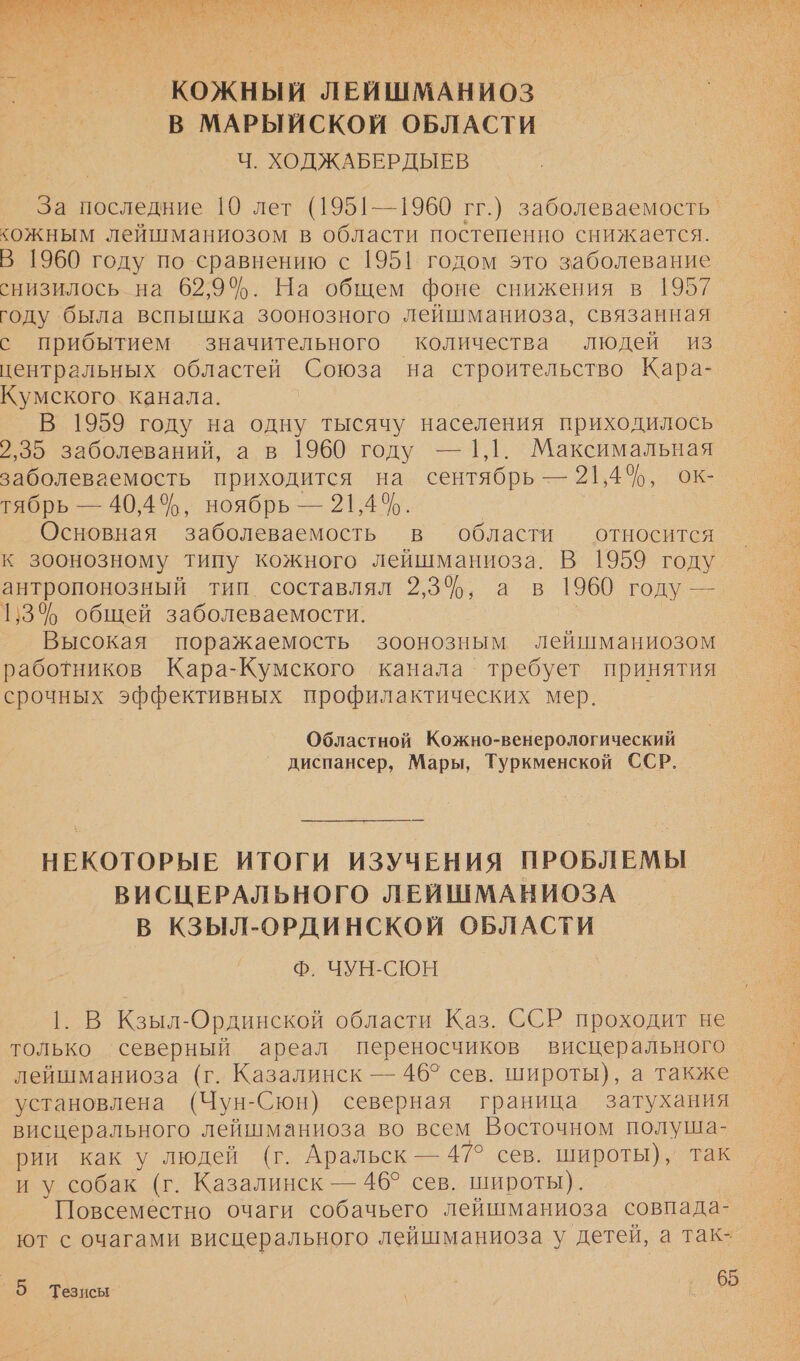  КОЖНЫЙ ЛЕЙШМАНИОЗ В МАРЫЙСКОЙ ОБЛАСТИ Ч. ХОДЖАБЕРДЫЕВ За последние [0 лет (1951—1960 гг.) заболеваемость. кожным лейшманиозом в области постепенно снижается. В 1960 году по сравнению с 1951 годом это заболевание снизилось на 62,9%. На общем фоне снижения в 1957 году была вспышка зоонозного лейшманиоза, связанная с прибытием значительного количества людей из центральных областей Союза на строительство Кара- Кумского канала. В 1959 году на одну тысячу населения приходилось 2,35 заболеваний, а в 1960 году — 1,1. Максимальная заболеваемость приходится на сентябрь — 21,4%, ок- тябрь — 40,4%, ноябрь — 21,4%. Основная заболеваемость в области относится к зоонозному типу кожного лейшманиоза. В 1959 году ыы Тин. составлял 93%: ав 1960 году — 1,3% общей заболеваемости. Высокая поражаемость зоонозным лейшманиозом работников Кара-Кумского канала требует принятия срочных эффективных профилактических мер. Областной Кожно-венерологический диспансер, Мары, Туркменской ССР. НЕКОТОРЫЕ ИТОГИ ИЗУЧЕНИЯ ПРОБЛЕМЫ ВИСЦЕРАЛЬНОГО ЛЕЙШМАНИОЗА В КЗЫЛ-ОРДИНСКОЙ ОБЛАСТИ Ф. ЧУН-СЮН В Кзыл-Ординской области Каз. ССР проходит не только северный ареал переносчиков висцерального лейшманиоза (г. Казалинск — 46° сев. широты), а также установлена (Чун- Сюн) северная граница затухания висцерального лейшманиоза во всем Восточном = рии как у людей (г. Аральск — 47° сев. широты), так иу собак (г. Казалинск — 46° сев. широты). Повсеместно очаги собачьего лейшманиоза совпада- ют с очагами висцерального лейшманиоза у детей, а так-