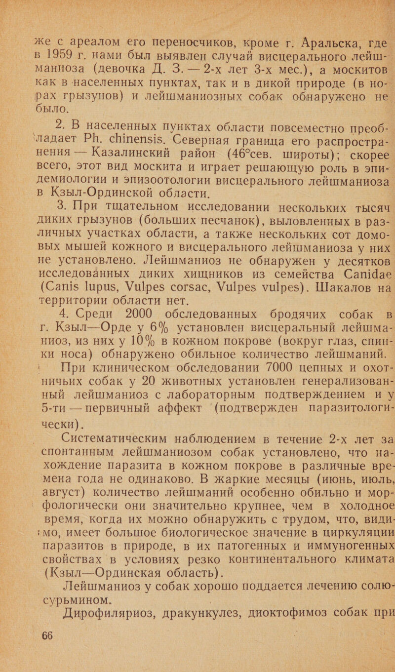   же с ареалом его переносчиков, кроме г. Аральска, где. в 1959 г. нами был выявлен случай висцерального лейш-. маниоза (девочка Д. 3. — 2-х лет 3-х мес.), а москитов. как в населенных пунктах, так и в дикой природе (в но-. рах грызунов) и лейшманиозных собак обнаружено не. было. 2, В населенных пунктах области повсеместно преоб-. ‘ладает РН. сВеп$1$. Северная граница его распростра- нения — Казалинский район (46°сев. широты); скорее. всего, этот вид москита и играет решающую роль в эпи-. демиологии и эпизоотологии висцерального лейшманиоза. в Кзыл-Ординской области. 3. При тщательном исследовании нескольких тысяч диких грызунов (больших песчанок), выловленных в раз- личных участках области, а также нескольких сот домо-. вых мышей кожного и висцерального лейшманиоза у них не установлено. Лейшманиоз не обнаружен у десятков. исследованных диких хищников из семейства Сапае (Саш шриз, Уц]рез согзас, Ушрез ушрез). Шакалов на территории области нет. 4. Среди 2000 обследованных бродячих собак в г. Кзыл— Орде у 6 установлен висцеральный лейшма- ниоз, из них у 10% в кожном покрове (вокруг глаз, спин- ки носа) обнаружено обильное количество лейшманий. ‚ При клиническом обследовании 7000 цепных и охот- ничьих собак у 20 животных установлен генерализован- ный лейшманиоз с лабораторным подтверждением иу 5-ти — первичный аффект ‘(подтвержден паразитологи- | чески). Ар. Систематическим наблюдением в течение 2-х лет за спонтанным лейшманиозом собак установлено, что на- хождение паразита в кожном покрове в различные вре- мена года не одинаково. В жаркие месяцы (июнь, июль, август) количество лейшманий особенно обильно и мор- фологически они значительно крупнее, чем в холодное время, когда их можно обнаружить с трудом, что, види: ‚мо, имеет большое биологическое значение в циркуляции паразитов в природе, в их патогенных и иммуногенных свойствах в условиях резко континентального климата (Кзыл—Ординская область). Лейшманиоз у собак хорошо поддается лечению солю- сурьмином. | Дирофиляриоз, дракункулез, диоктофимоз собак при