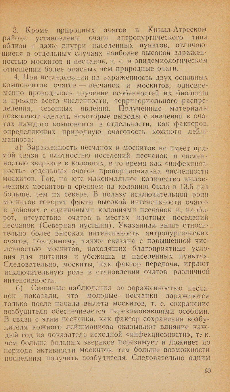  / 3. Кроме природных очагов в Кизыл-Атреском районе установлены очаги антропургического типа вблизи и даже внутри населенных пунктов, отличаю- щиеся в отдельных случаях наиболее высокой заражен- ностью москитов и песчанок, т. е. в эпидемиологическом отношении более опасных чем природные очаги. 4. При исследовинии на зараженность двух основных компонентов очагов — песчанок и москитов, одновре- менно проводилось изучение особенностей их биологии и прежде всего численности, территориального распре- деления, сезонных явлений. Полученные материалы позволяют сделать некоторые выводы о значении в оча- гах каждого компонента в отдельности, как факторов, определяющих природную очаговость кожного лейш- маниоза: ы а)’ Зараженность песчанок и москитов не имеет пря- мой связи с плотностью поселений песчанок и числен- ностью зверьков в колониях, в то время как «инфекциоз- ность» отдельных очагов пропорциональна численности москитов. Так, на юге максимальное количество вылов: ленных москитов в среднем на колонию было в 13,5 раз больше, чем на севере. В пользу исключительной роли’ москитов говорят факты высокой интенсивности очагов ‚в районах. с единичными колониями песчанок и, наобо- рот, отсутствие очагов в местах плотных поселений песчанок (Северная пустыня). Указанная. выше относи-_ тельно более высокая интенсивность антропургических очагов, повидимому, также связана с повышенной чис- ленностью москитов, находящих благоприятные усло- вия для питания и убежища в населенных пунктах. Следовательно, москиты, ‘как фактор передачи, играют исключительную роль в становлении очагов различной интенсивности. | | 6) Сезонные наблюдения за зараженностью несча- нок показали, что молодые песчанки заражаются только после начала вылета москитов, т. е. сохранение возбудителя обеспечивается перезимовавшими особями. В связи с этим песчанки, как фактор сохранения возбу- дителя кожного лейшманиоза оказывают влияние каж- дый год на показатель исходной «инфекциозности», т: к. чем больше больных зверьков перезимует и доживет до периода активности москитов, тем больше возможности последним получить возбудителя. Следовательно одним  69  